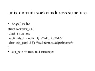 unix domain socket address structure

• <sys/un.h>
struct sockaddr_un{
 uint8_t sun_len;
 sa_family_t sun_family; /*AF_LOCAL*/
 char sun_path[104]; /*null terminated pathname*/
};
• sun_path => must null terminated
 