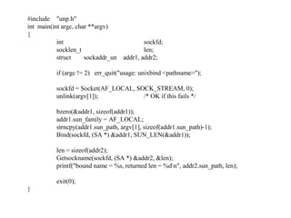 #include "unp.h"
int main(int argc, char **argv)
{
           int                            sockfd;
           socklen_t                      len;
           struct     sockaddr_un addr1, addr2;

          if (argc != 2) err_quit("usage: unixbind <pathname>");

          sockfd = Socket(AF_LOCAL, SOCK_STREAM, 0);
          unlink(argv[1]);            /* OK if this fails */

          bzero(&addr1, sizeof(addr1));
          addr1.sun_family = AF_LOCAL;
          strncpy(addr1.sun_path, argv[1], sizeof(addr1.sun_path)-1);
          Bind(sockfd, (SA *) &addr1, SUN_LEN(&addr1));

          len = sizeof(addr2);
          Getsockname(sockfd, (SA *) &addr2, &len);
          printf("bound name = %s, returned len = %dn", addr2.sun_path, len);

          exit(0);
}
 