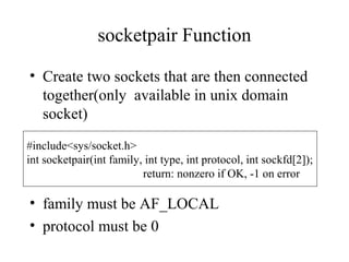 socketpair Function

• Create two sockets that are then connected
  together(only available in unix domain
  socket)
#include<sys/socket.h>
int socketpair(int family, int type, int protocol, int sockfd[2]);
                          return: nonzero if OK, -1 on error

• family must be AF_LOCAL
• protocol must be 0
 