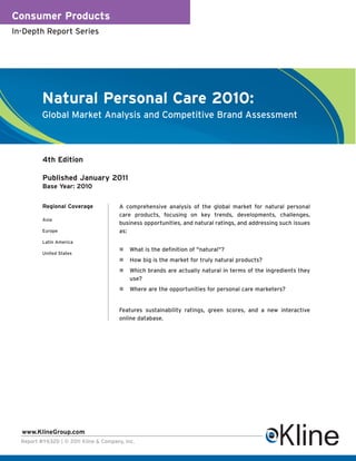 Consumer Products
In-Depth Report Series




          Natural Personal Care 2010:
          Global Market Analysis and Competitive Brand Assessment



          4th Edition

          Published January 2011
          Base Year: 2010


          Regional Coverage             A comprehensive analysis of the global market for natural personal
                                        care products, focusing on key trends, developments, challenges,
          Asia
                                        business opportunities, and natural ratings, and addressing such issues
          Europe                        as:
          Latin America
                                           What is the definition of "natural"?
          United States
                                           How big is the market for truly natural products?
                                           Which brands are actually natural in terms of the ingredients they
                                            use?
                                           Where are the opportunities for personal care marketers?


                                        Features sustainability ratings, green scores, and a new interactive
                                        online database.




  www.KlineGroup.com
  Report #Y632D | © 2011 Kline & Company, Inc.
 
