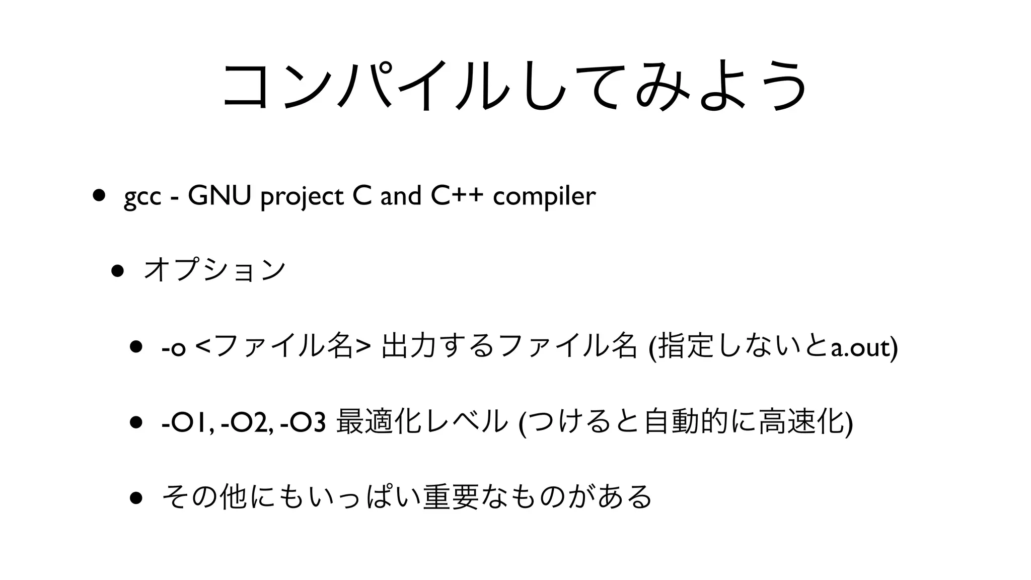 コンパイルしてみよう
• gcc - GNU project C and C++ compiler 
• オプション
• -o <ファイル名> 出力するファイル名 (指定しないとa.out)
• -O1, -O2, -O3 最適化レベル (つけると自動的に高速化)
• その他にもいっぱい重要なものがある
 