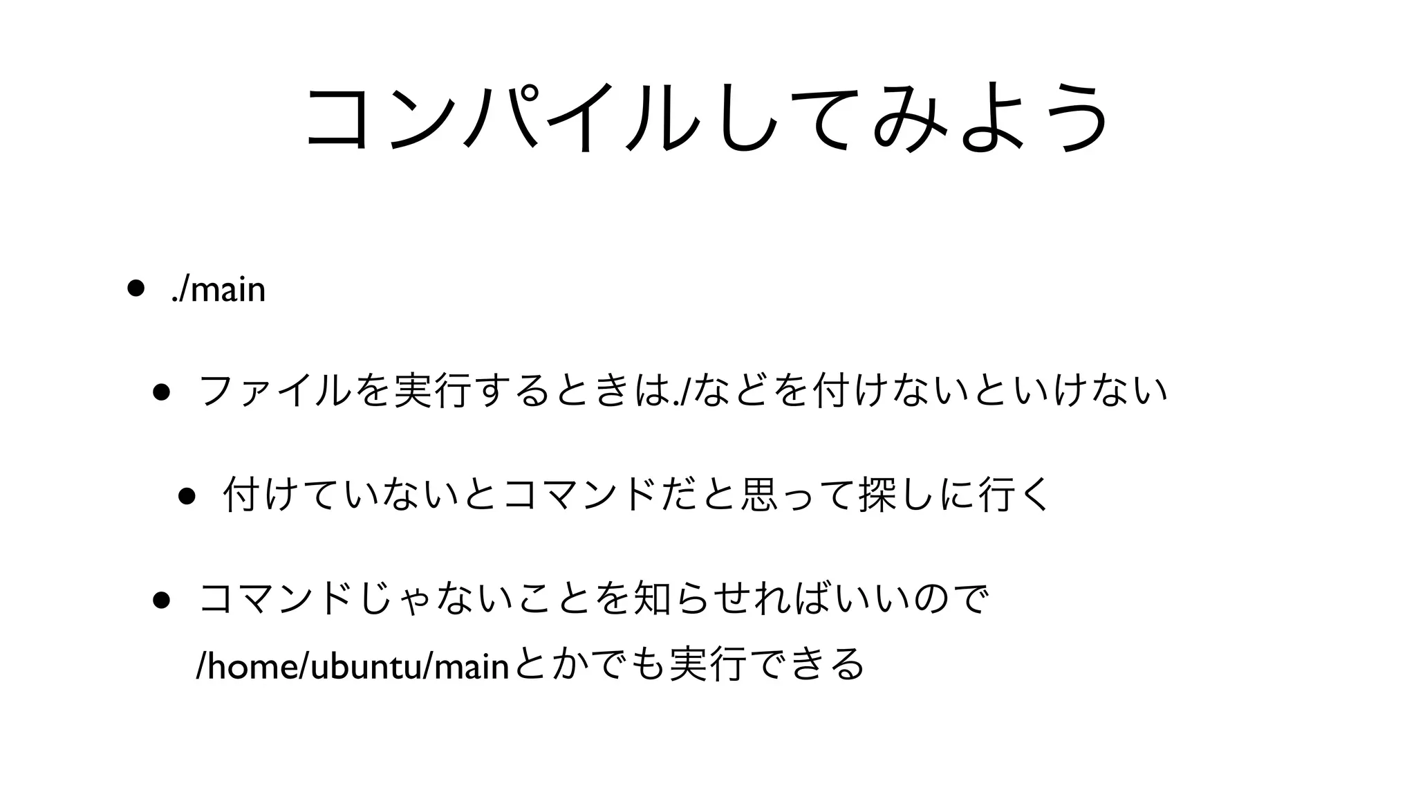 コンパイルしてみよう
• ./main 
• ファイルを実行するときは./などを付けないといけない
• 付けていないとコマンドだと思って探しに行く
• コマンドじゃないことを知らせればいいので
/home/ubuntu/mainとかでも実行できる
 