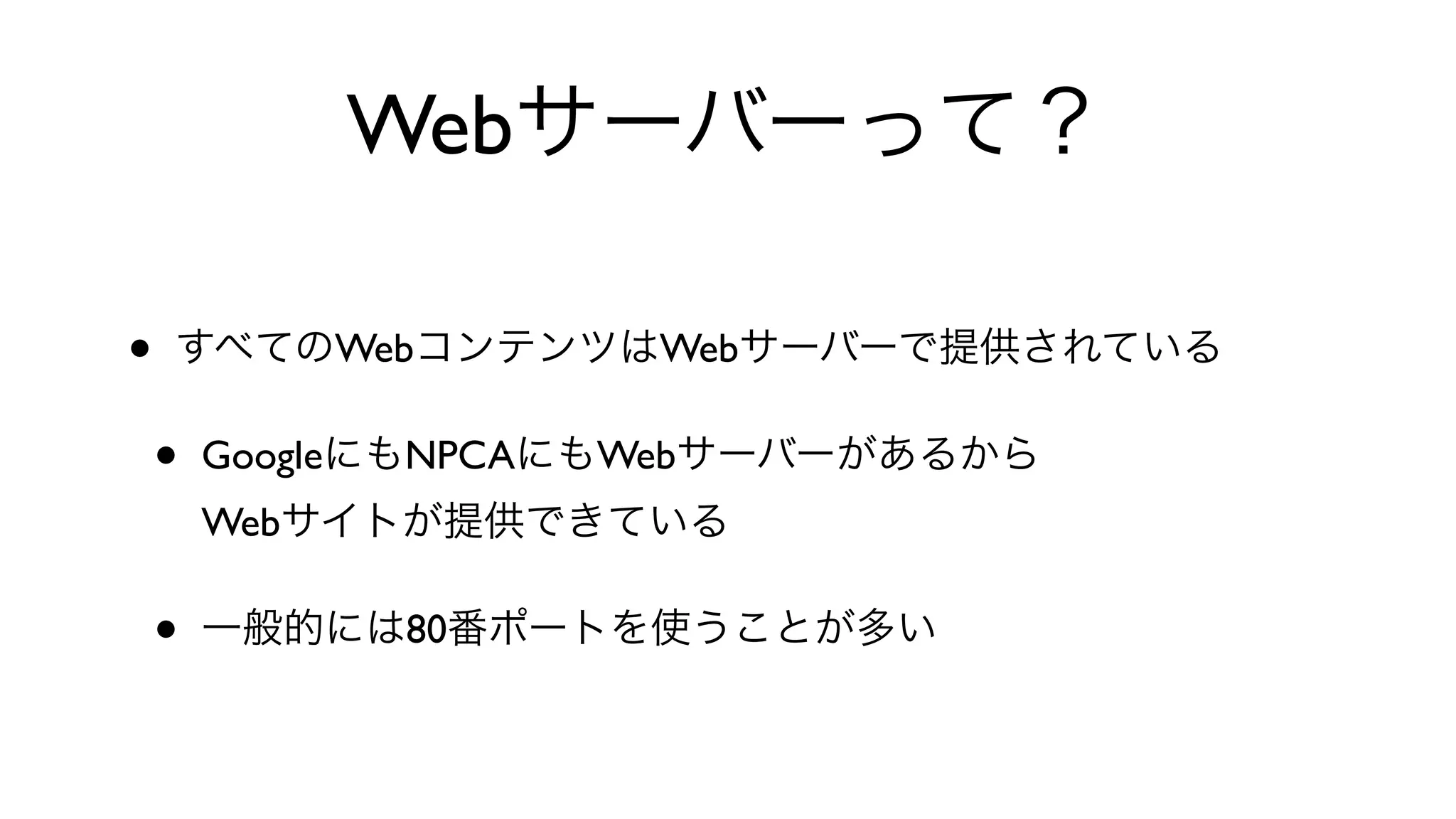 Webサーバーって？
• すべてのWebコンテンツはWebサーバーで提供されている
• GoogleにもNPCAにもWebサーバーがあるから
Webサイトが提供できている
• 一般的には80番ポートを使うことが多い
 