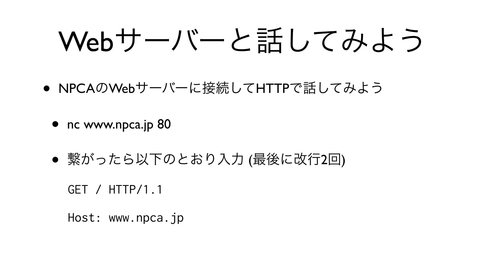 Webサーバーと話してみよう
• NPCAのWebサーバーに接続してHTTPで話してみよう
• nc www.npca.jp 80 
• 繋がったら以下のとおり入力 (最後に改行2回)
GET / HTTP/1.1
Host: www.npca.jp
 