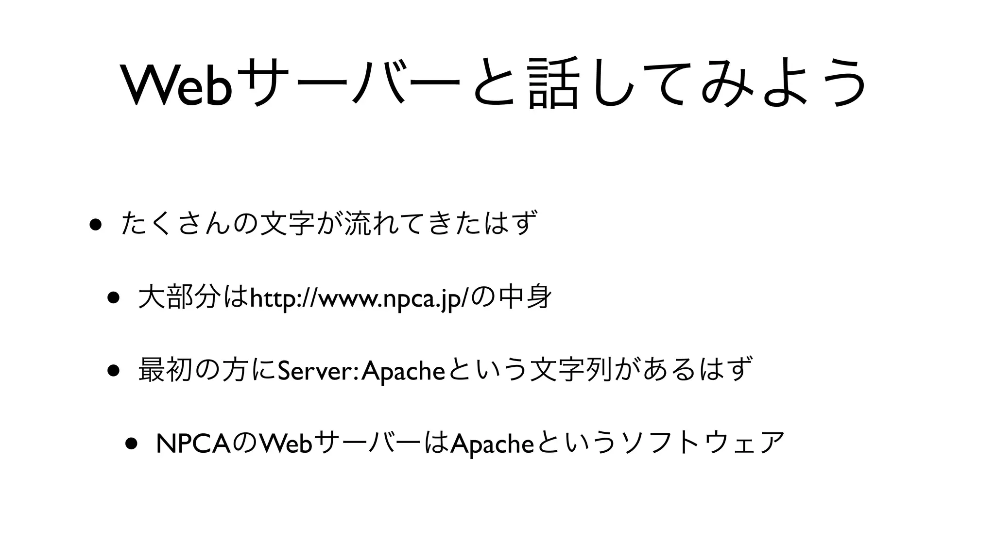 Webサーバーと話してみよう
• たくさんの文字が流れてきたはず
• 大部分はhttp://www.npca.jp/の中身
• 最初の方にServer:Apacheという文字列があるはず
• NPCAのWebサーバーはApacheというソフトウェア
 