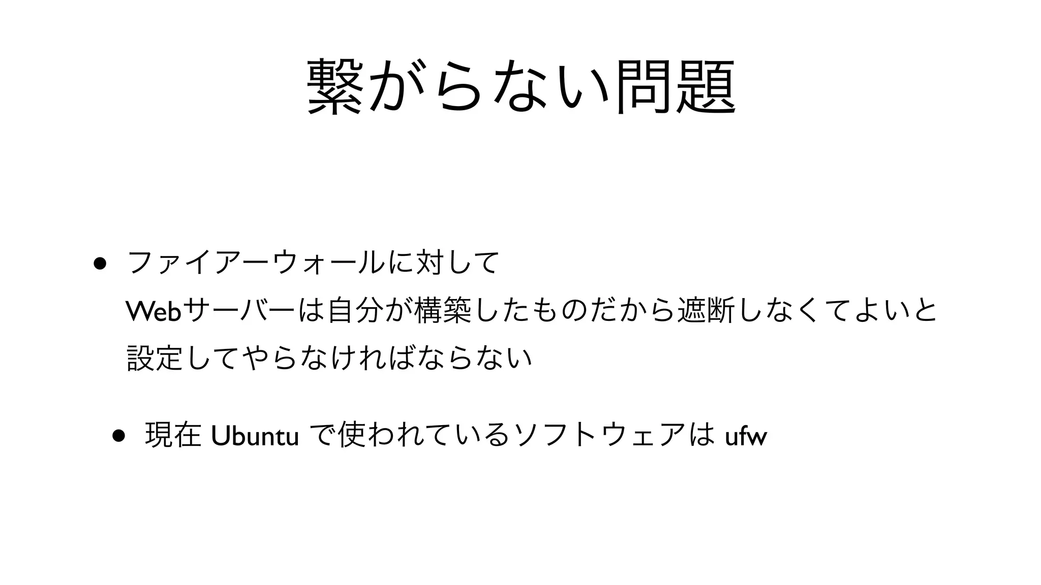 繋がらない問題
• ファイアーウォールに対して
Webサーバーは自分が構築したものだから遮断しなくてよいと
設定してやらなければならない
• 現在 Ubuntu で使われているソフトウェアは ufw
 