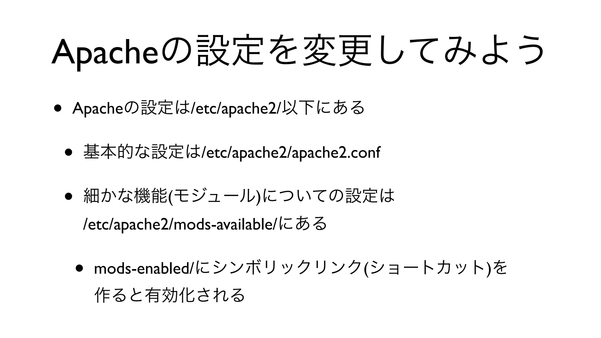 Apacheの設定を変更してみよう
• Apacheの設定は/etc/apache2/以下にある
• 基本的な設定は/etc/apache2/apache2.conf
• 細かな機能(モジュール)についての設定は
/etc/apache2/mods-available/にある
• mods-enabled/にシンボリックリンク(ショートカット)を
作ると有効化される
 