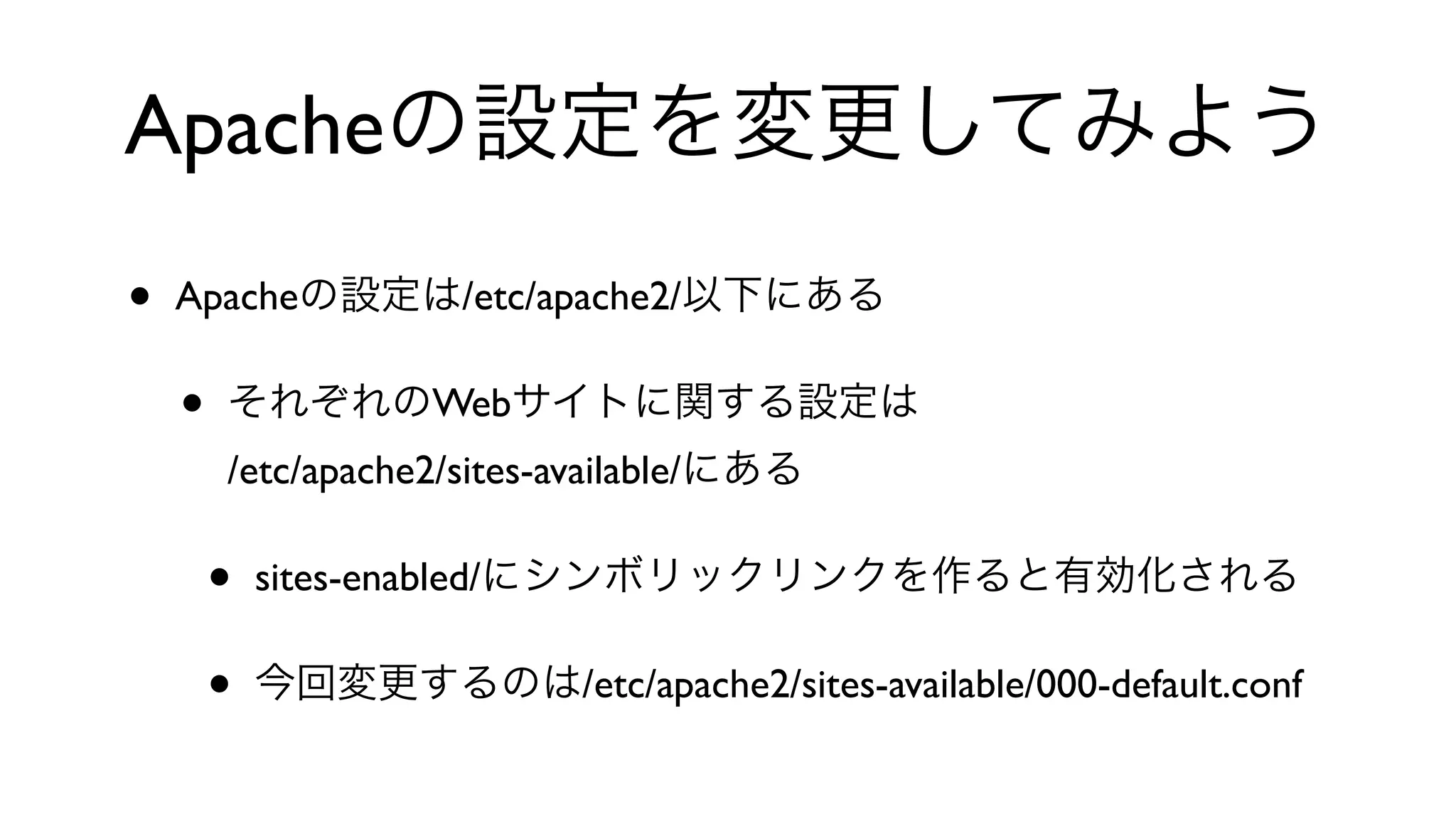 Apacheの設定を変更してみよう
• Apacheの設定は/etc/apache2/以下にある
• それぞれのWebサイトに関する設定は
/etc/apache2/sites-available/にある
• sites-enabled/にシンボリックリンクを作ると有効化される
• 今回変更するのは/etc/apache2/sites-available/000-default.conf
 