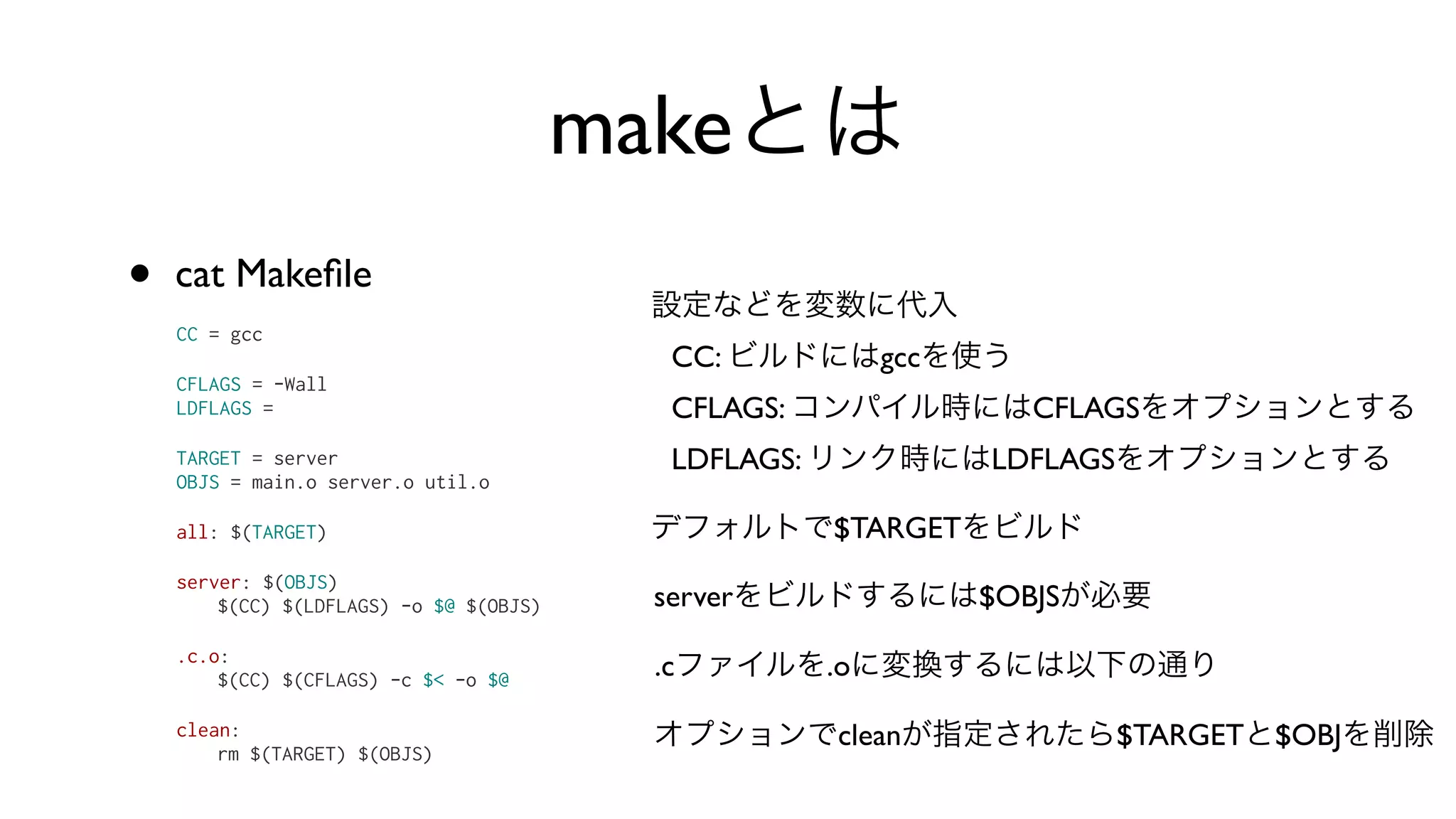 makeとは
• cat Makeﬁle
CC = gcc
CFLAGS = -Wall
LDFLAGS =
TARGET = server
OBJS = main.o server.o util.o
all: $(TARGET)
server: $(OBJS)
$(CC) $(LDFLAGS) -o $@ $(OBJS)
.c.o:
$(CC) $(CFLAGS) -c $< -o $@
clean:
rm $(TARGET) $(OBJS)
設定などを変数に代入
CC: ビルドにはgccを使う
CFLAGS: コンパイル時にはCFLAGSをオプションとする
LDFLAGS: リンク時にはLDFLAGSをオプションとする
デフォルトで$TARGETをビルド
serverをビルドするには$OBJSが必要
.cファイルを.oに変換するには以下の通り
オプションでcleanが指定されたら$TARGETと$OBJを削除
 