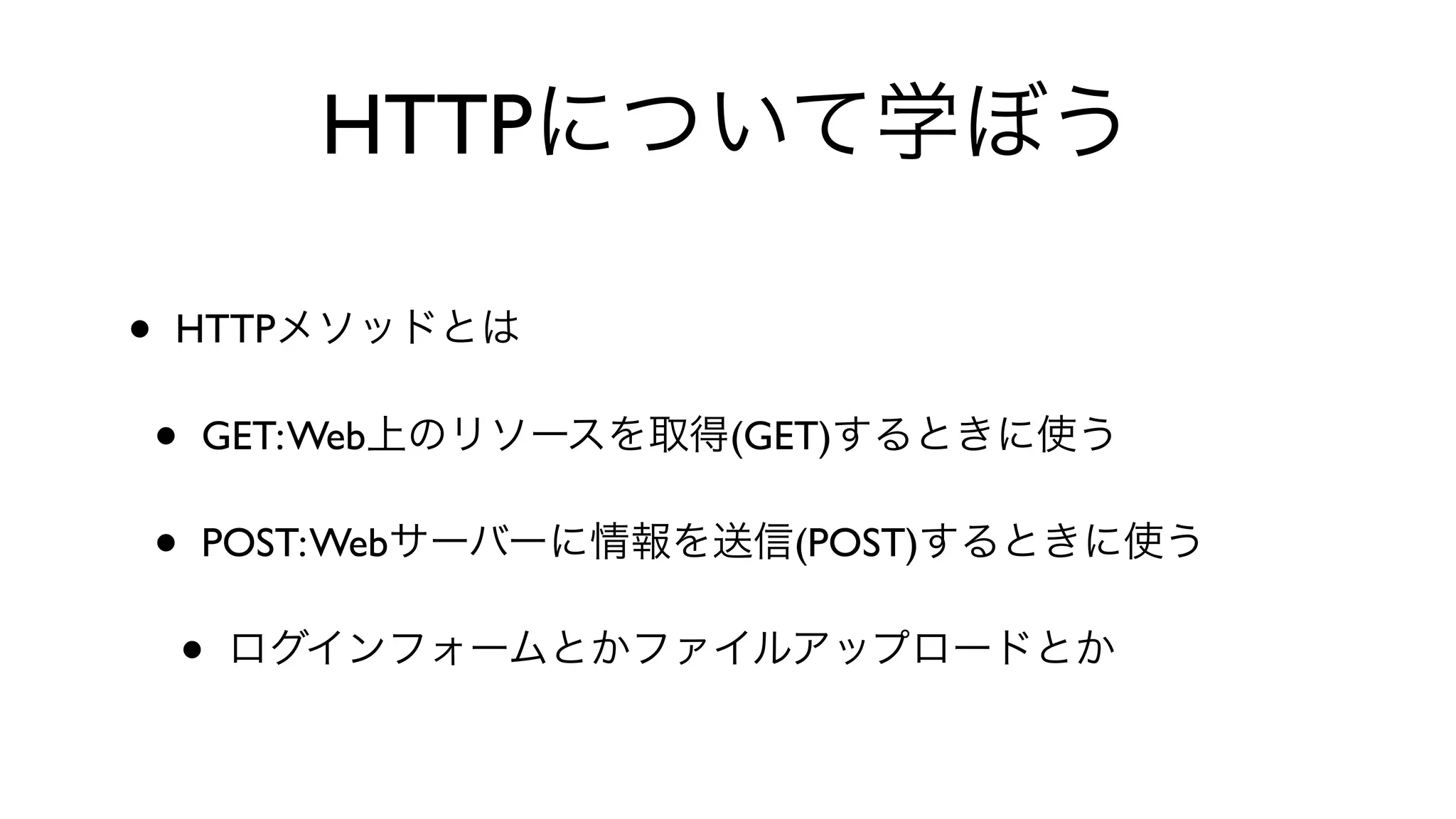 HTTPについて学ぼう
• HTTPメソッドとは
• GET:Web上のリソースを取得(GET)するときに使う
• POST:Webサーバーに情報を送信(POST)するときに使う
• ログインフォームとかファイルアップロードとか
 