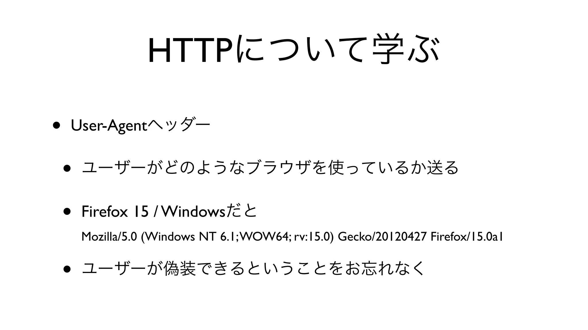 HTTPについて学ぶ
• User-Agentヘッダー
• ユーザーがどのようなブラウザを使っているか送る
• Firefox 15 / Windowsだと
Mozilla/5.0 (Windows NT 6.1;WOW64; rv:15.0) Gecko/20120427 Firefox/15.0a1
• ユーザーが偽装できるということをお忘れなく
 