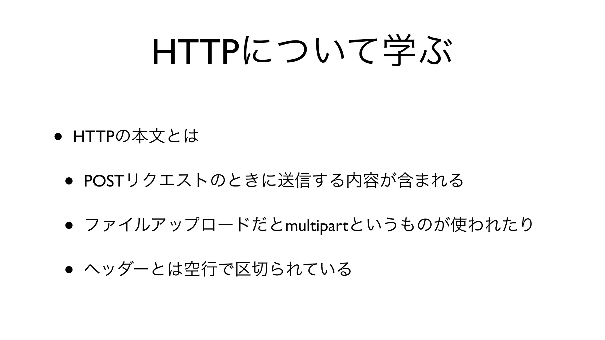 HTTPについて学ぶ
• HTTPの本文とは
• POSTリクエストのときに送信する内容が含まれる
• ファイルアップロードだとmultipartというものが使われたり
• ヘッダーとは空行で区切られている
 