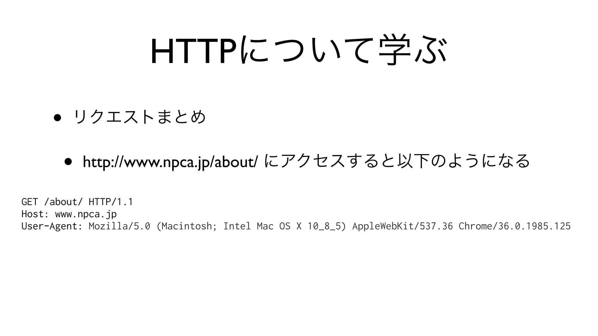 HTTPについて学ぶ
• リクエストまとめ
• http://www.npca.jp/about/ にアクセスすると以下のようになる
GET /about/ HTTP/1.1
Host: www.npca.jp
User-Agent: Mozilla/5.0 (Macintosh; Intel Mac OS X 10_8_5) AppleWebKit/537.36 Chrome/36.0.1985.125
 