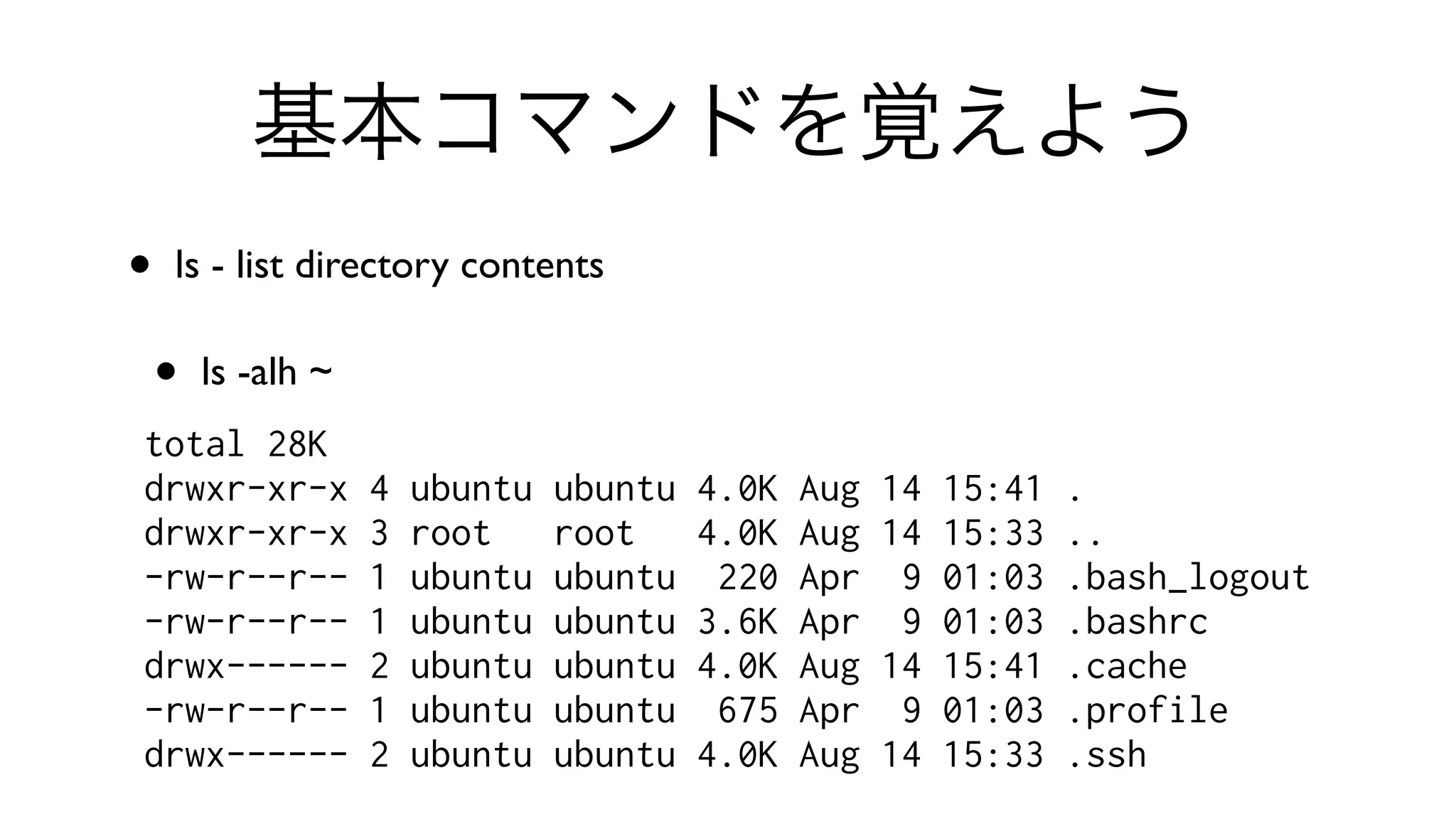 基本コマンドを覚えよう
• ls - list directory contents 
• ls -alh ~
total 28K
drwxr-xr-x 4 ubuntu ubuntu 4.0K Aug 14 15:41 .
drwxr-xr-x 3 root root 4.0K Aug 14 15:33 ..
-rw-r--r-- 1 ubuntu ubuntu 220 Apr 9 01:03 .bash_logout
-rw-r--r-- 1 ubuntu ubuntu 3.6K Apr 9 01:03 .bashrc
drwx------ 2 ubuntu ubuntu 4.0K Aug 14 15:41 .cache
-rw-r--r-- 1 ubuntu ubuntu 675 Apr 9 01:03 .profile
drwx------ 2 ubuntu ubuntu 4.0K Aug 14 15:33 .ssh
 