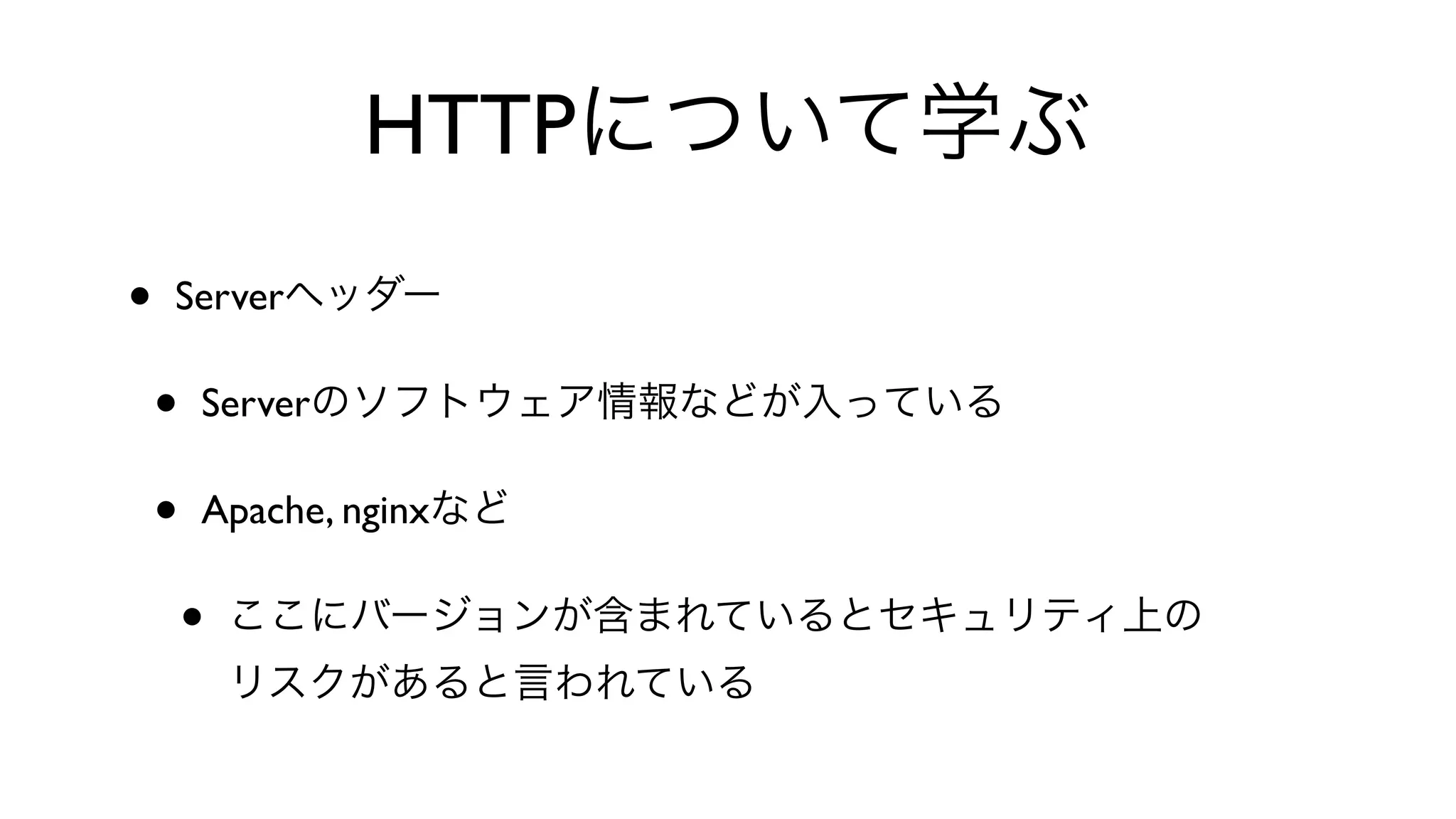 HTTPについて学ぶ
• Serverヘッダー
• Serverのソフトウェア情報などが入っている
• Apache, nginxなど
• ここにバージョンが含まれているとセキュリティ上の
リスクがあると言われている
 