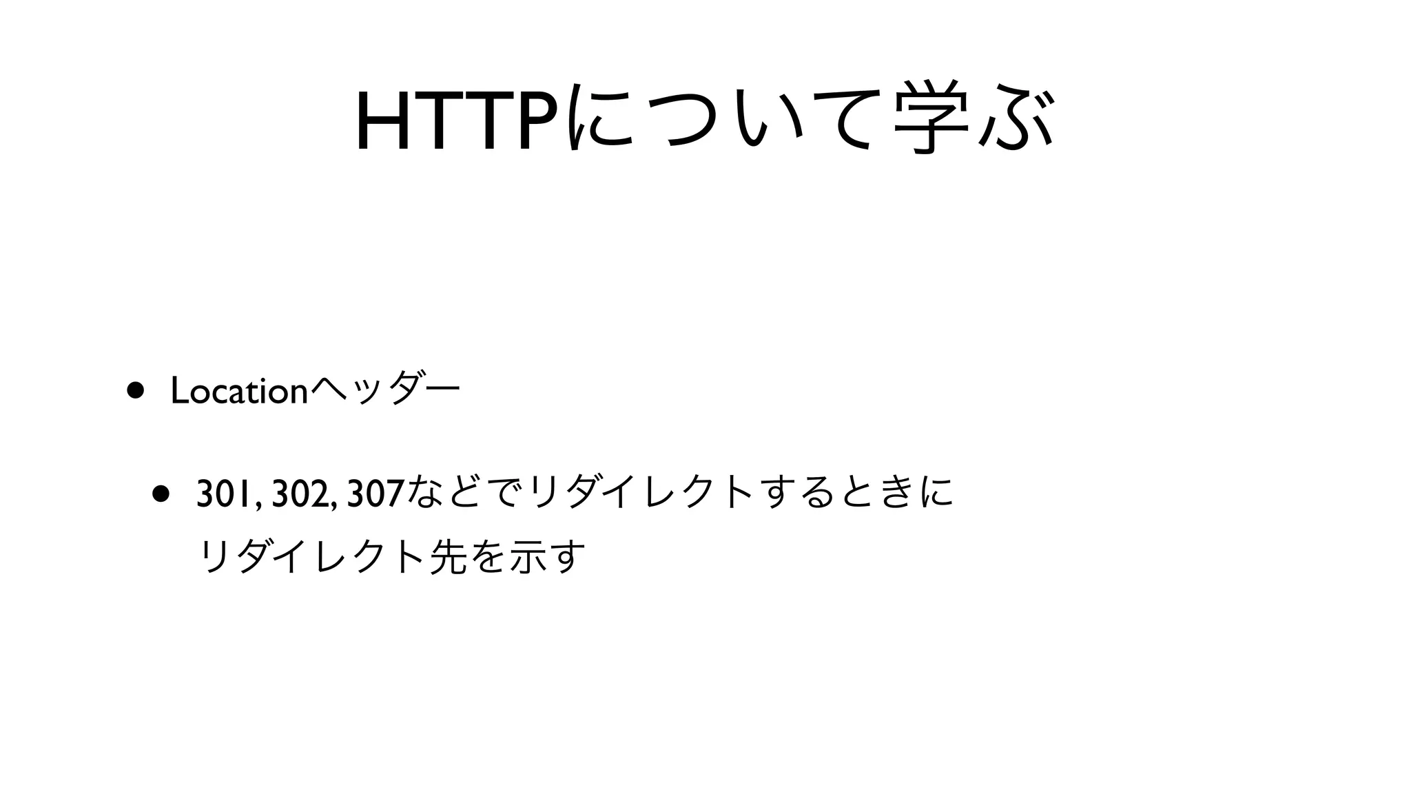 HTTPについて学ぶ
• Locationヘッダー
• 301, 302, 307などでリダイレクトするときに
リダイレクト先を示す
 