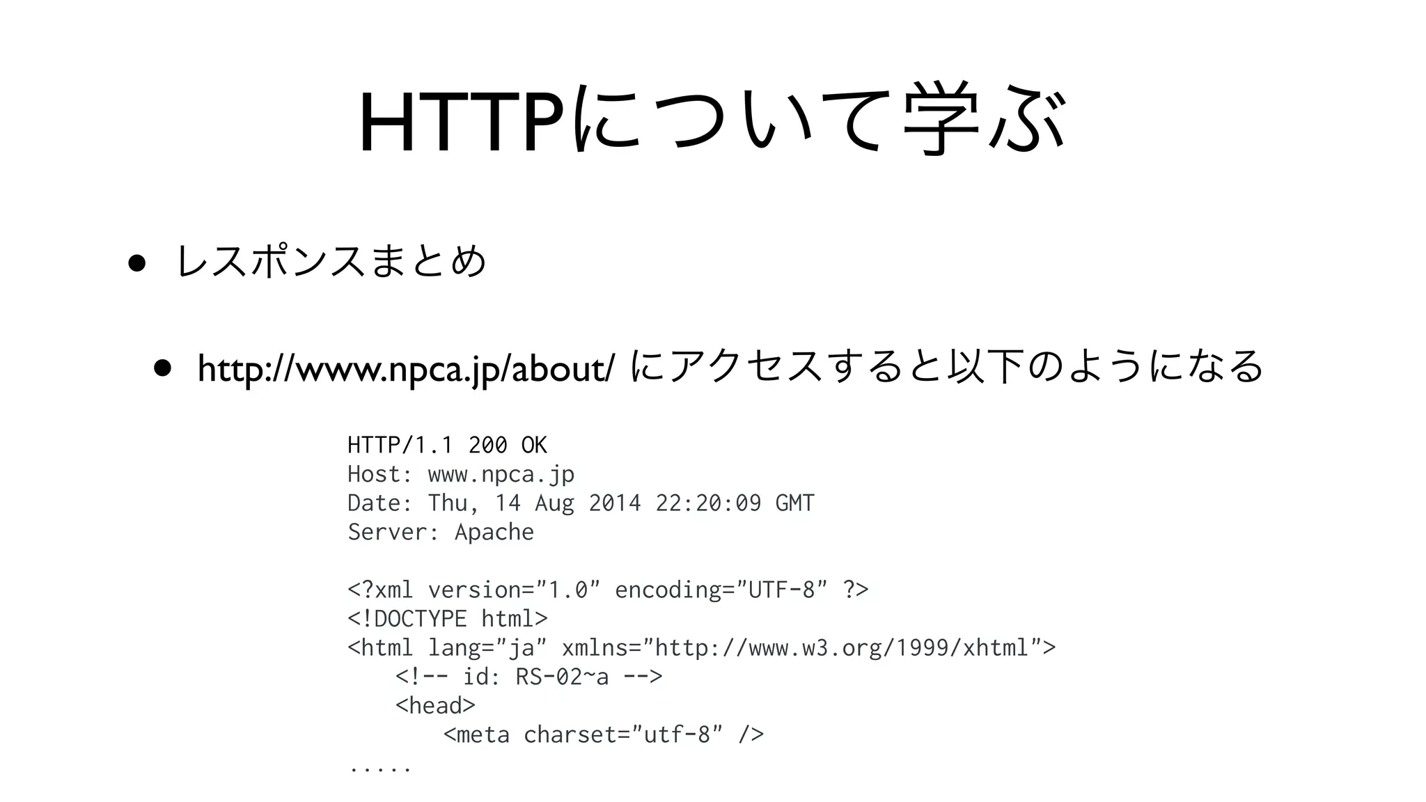 HTTPについて学ぶ
• レスポンスまとめ
• http://www.npca.jp/about/ にアクセスすると以下のようになる
HTTP/1.1 200 OK
Host: www.npca.jp
Date: Thu, 14 Aug 2014 22:20:09 GMT
Server: Apache
<?xml version="1.0" encoding="UTF-8" ?>
<!DOCTYPE html>
<html lang="ja" xmlns="http://www.w3.org/1999/xhtml">
<!-- id: RS-02~a -->
<head>
<meta charset="utf-8" />
.....
 