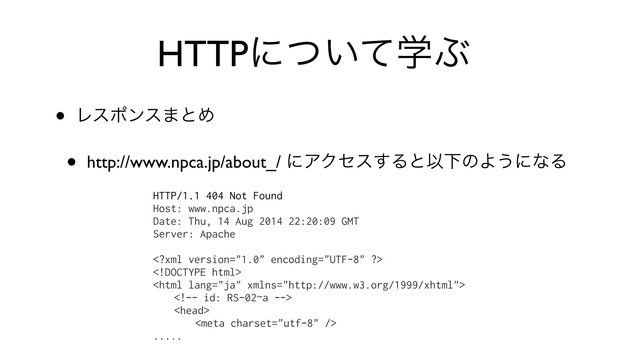 HTTPについて学ぶ
• レスポンスまとめ
• http://www.npca.jp/about_/ にアクセスすると以下のようになる
HTTP/1.1 404 Not Found
Host: www.npca.jp
Date: Thu, 14 Aug 2014 22:20:09 GMT
Server: Apache
<?xml version="1.0" encoding="UTF-8" ?>
<!DOCTYPE html>
<html lang="ja" xmlns="http://www.w3.org/1999/xhtml">
<!-- id: RS-02~a -->
<head>
<meta charset="utf-8" />
.....
 