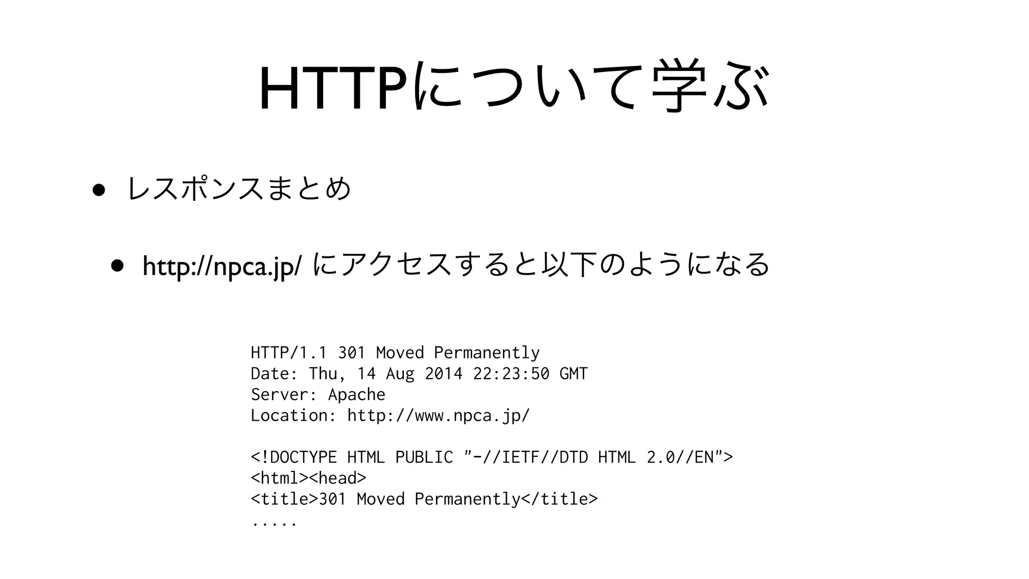 HTTPについて学ぶ
• レスポンスまとめ
• http://npca.jp/ にアクセスすると以下のようになる
HTTP/1.1 301 Moved Permanently
Date: Thu, 14 Aug 2014 22:23:50 GMT
Server: Apache
Location: http://www.npca.jp/
<!DOCTYPE HTML PUBLIC "-//IETF//DTD HTML 2.0//EN">
<html><head>
<title>301 Moved Permanently</title>
.....
 