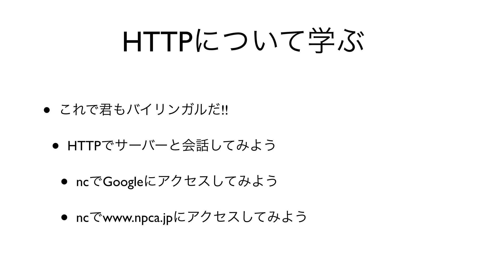 HTTPについて学ぶ
• これで君もバイリンガルだ!!
• HTTPでサーバーと会話してみよう
• ncでGoogleにアクセスしてみよう
• ncでwww.npca.jpにアクセスしてみよう
 