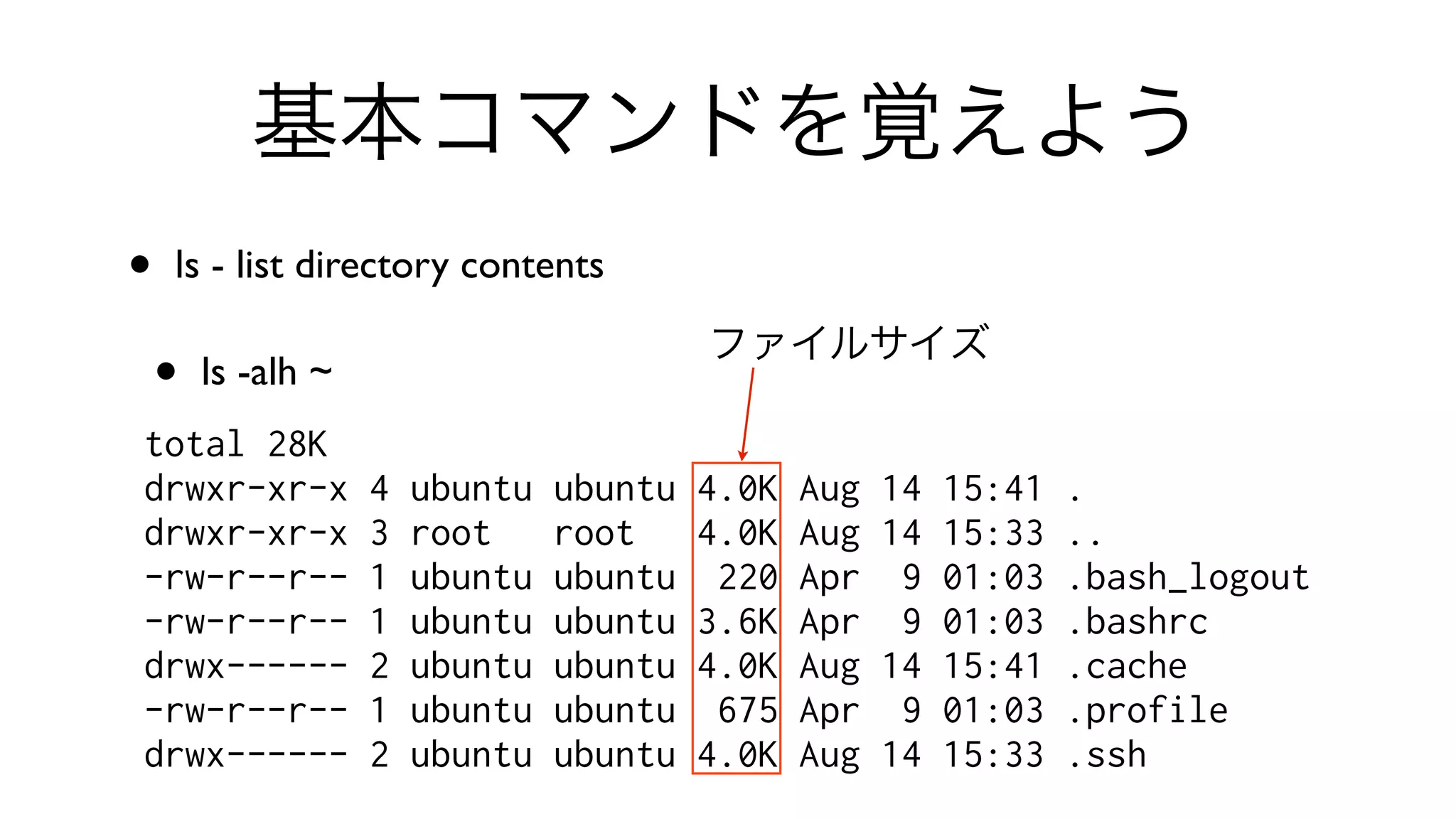 基本コマンドを覚えよう
• ls - list directory contents 
• ls -alh ~
total 28K
drwxr-xr-x 4 ubuntu ubuntu 4.0K Aug 14 15:41 .
drwxr-xr-x 3 root root 4.0K Aug 14 15:33 ..
-rw-r--r-- 1 ubuntu ubuntu 220 Apr 9 01:03 .bash_logout
-rw-r--r-- 1 ubuntu ubuntu 3.6K Apr 9 01:03 .bashrc
drwx------ 2 ubuntu ubuntu 4.0K Aug 14 15:41 .cache
-rw-r--r-- 1 ubuntu ubuntu 675 Apr 9 01:03 .profile
drwx------ 2 ubuntu ubuntu 4.0K Aug 14 15:33 .ssh
ファイルサイズ
 