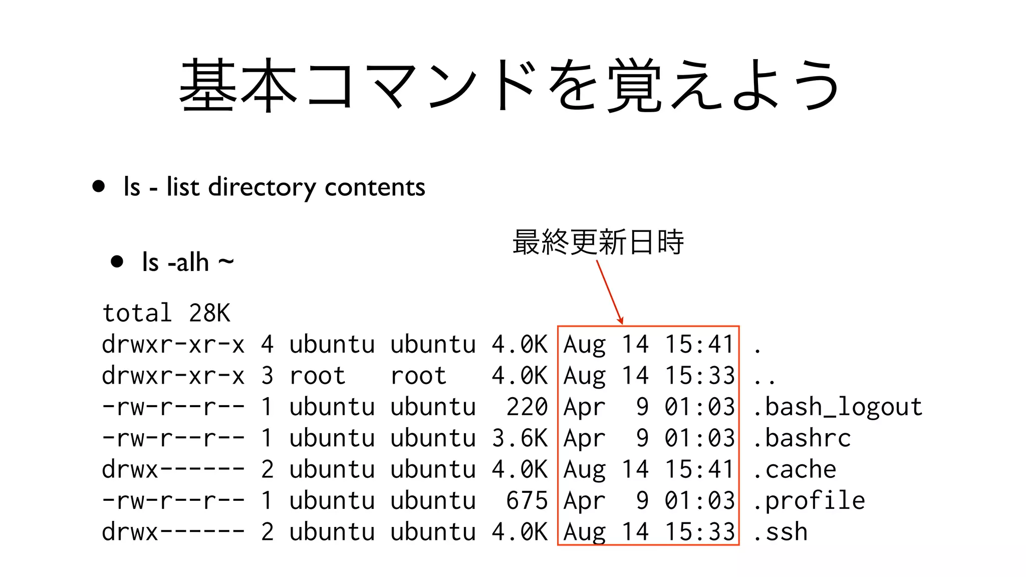 基本コマンドを覚えよう
• ls - list directory contents 
• ls -alh ~
total 28K
drwxr-xr-x 4 ubuntu ubuntu 4.0K Aug 14 15:41 .
drwxr-xr-x 3 root root 4.0K Aug 14 15:33 ..
-rw-r--r-- 1 ubuntu ubuntu 220 Apr 9 01:03 .bash_logout
-rw-r--r-- 1 ubuntu ubuntu 3.6K Apr 9 01:03 .bashrc
drwx------ 2 ubuntu ubuntu 4.0K Aug 14 15:41 .cache
-rw-r--r-- 1 ubuntu ubuntu 675 Apr 9 01:03 .profile
drwx------ 2 ubuntu ubuntu 4.0K Aug 14 15:33 .ssh
最終更新日時
 
