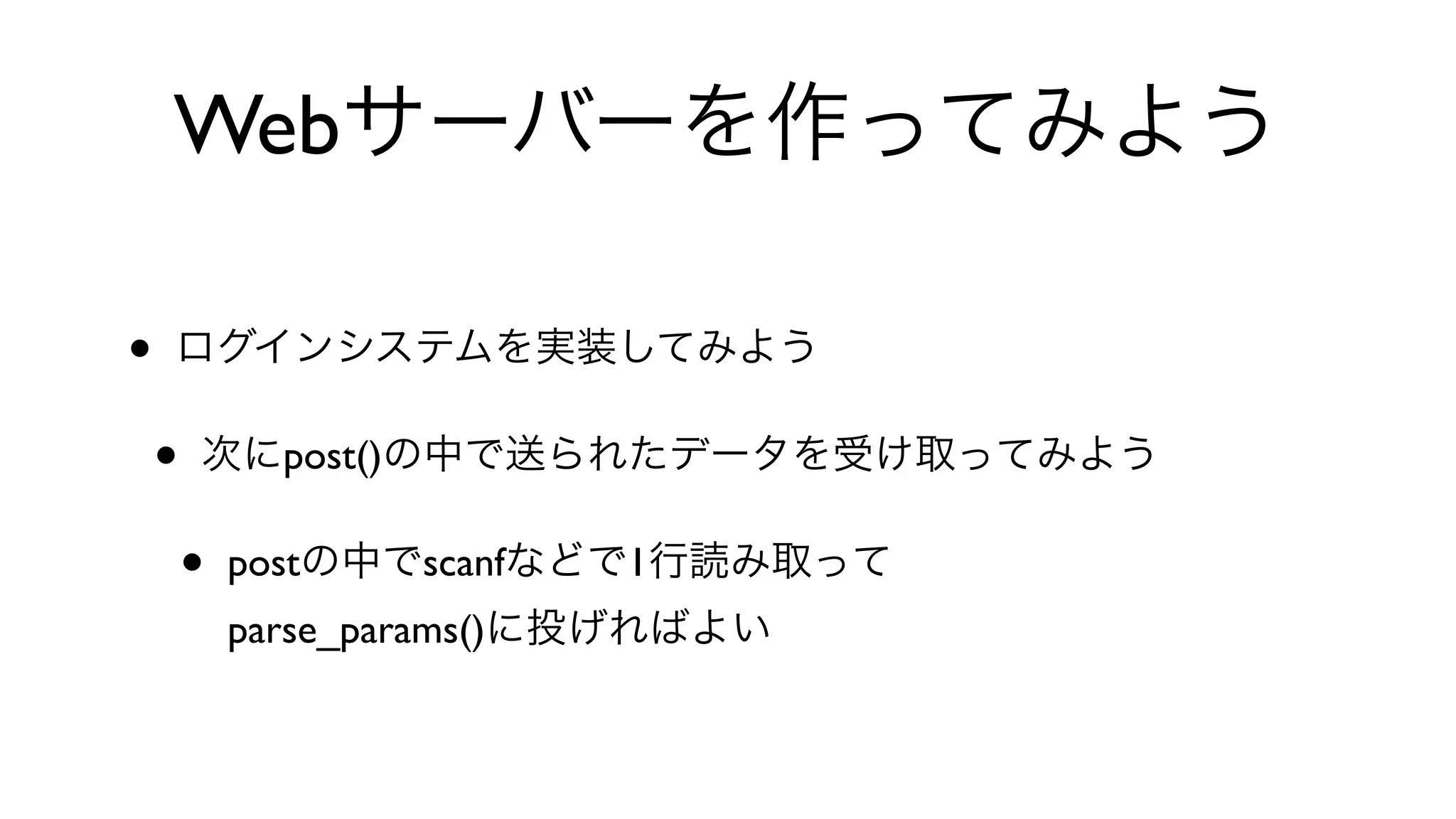 Webサーバーを作ってみよう
• ログインシステムを実装してみよう
• 次にpost()の中で送られたデータを受け取ってみよう
• postの中でscanfなどで1行読み取って
parse_params()に投げればよい
 