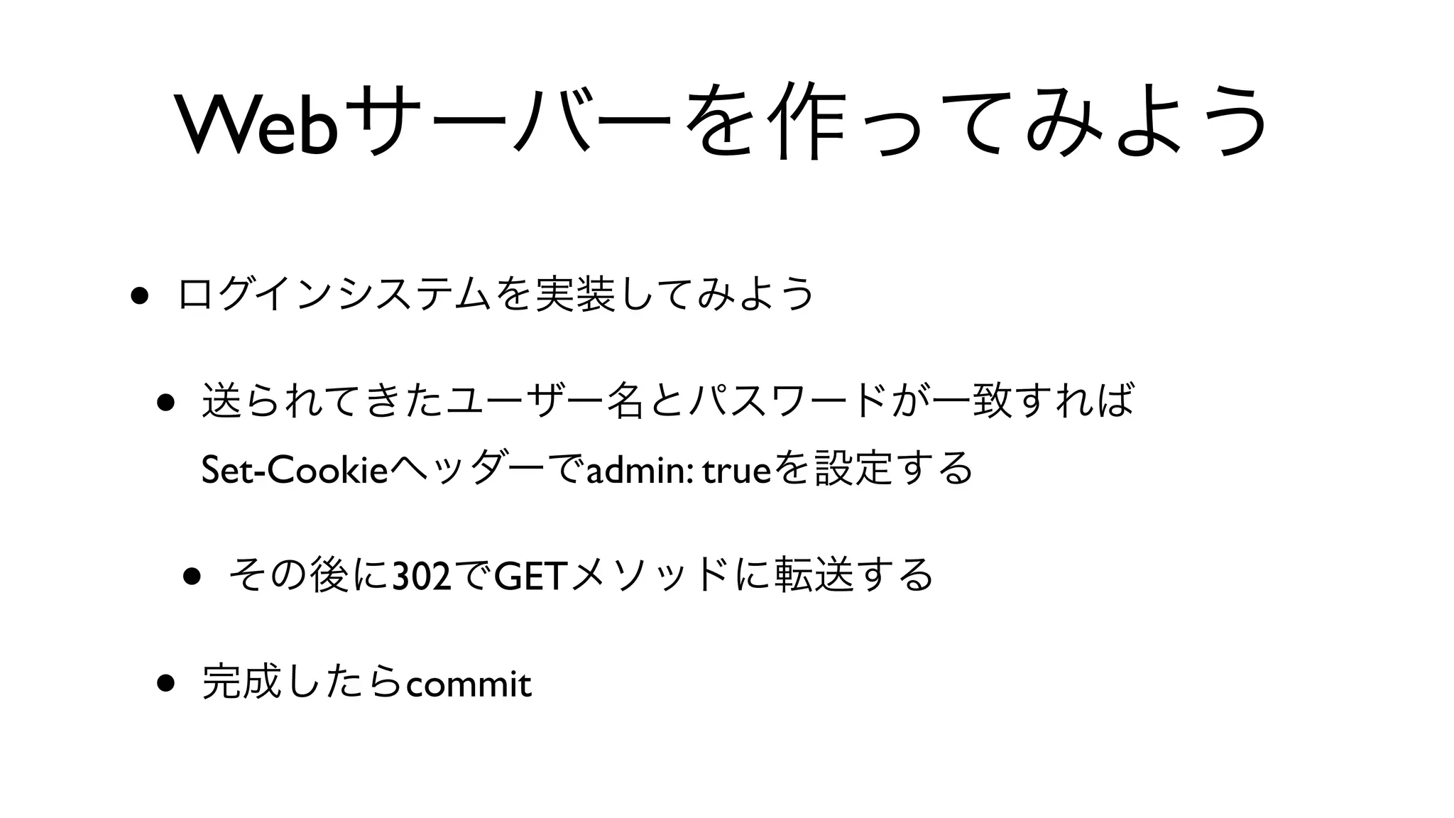 Webサーバーを作ってみよう
• ログインシステムを実装してみよう
• 送られてきたユーザー名とパスワードが一致すれば
Set-Cookieヘッダーでadmin: trueを設定する
• その後に302でGETメソッドに転送する
• 完成したらcommit
 