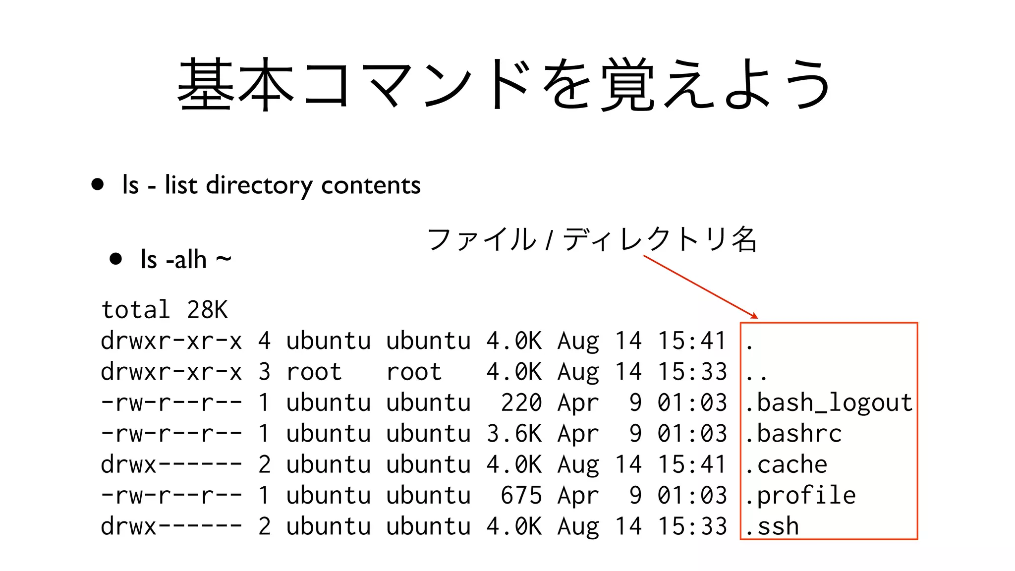 基本コマンドを覚えよう
• ls - list directory contents 
• ls -alh ~
total 28K
drwxr-xr-x 4 ubuntu ubuntu 4.0K Aug 14 15:41 .
drwxr-xr-x 3 root root 4.0K Aug 14 15:33 ..
-rw-r--r-- 1 ubuntu ubuntu 220 Apr 9 01:03 .bash_logout
-rw-r--r-- 1 ubuntu ubuntu 3.6K Apr 9 01:03 .bashrc
drwx------ 2 ubuntu ubuntu 4.0K Aug 14 15:41 .cache
-rw-r--r-- 1 ubuntu ubuntu 675 Apr 9 01:03 .profile
drwx------ 2 ubuntu ubuntu 4.0K Aug 14 15:33 .ssh
ファイル / ディレクトリ名
 