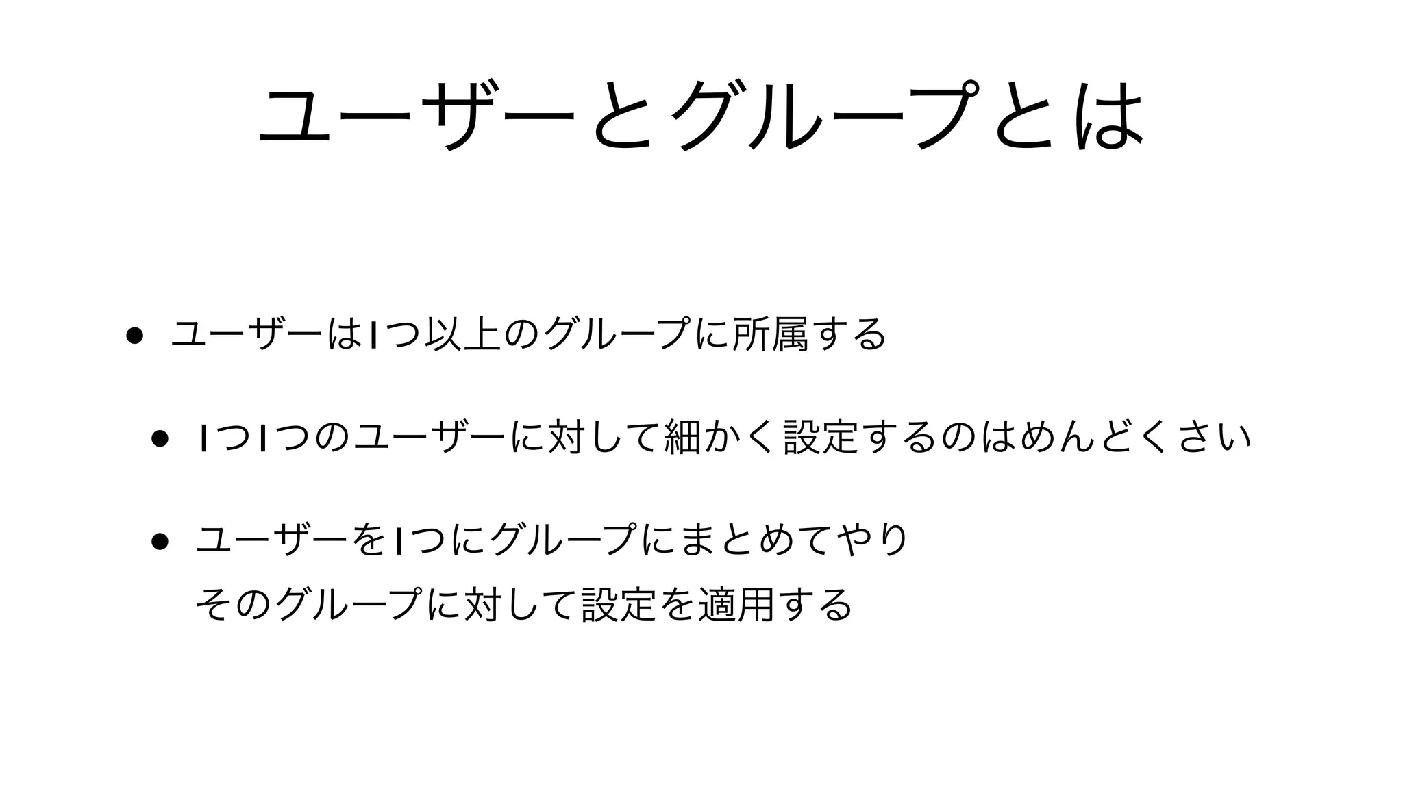 ユーザーとグループとは
• ユーザーは1つ以上のグループに所属する
• 1つ1つのユーザーに対して細かく設定するのはめんどくさい
• ユーザーを1つにグループにまとめてやり
そのグループに対して設定を適用する
 