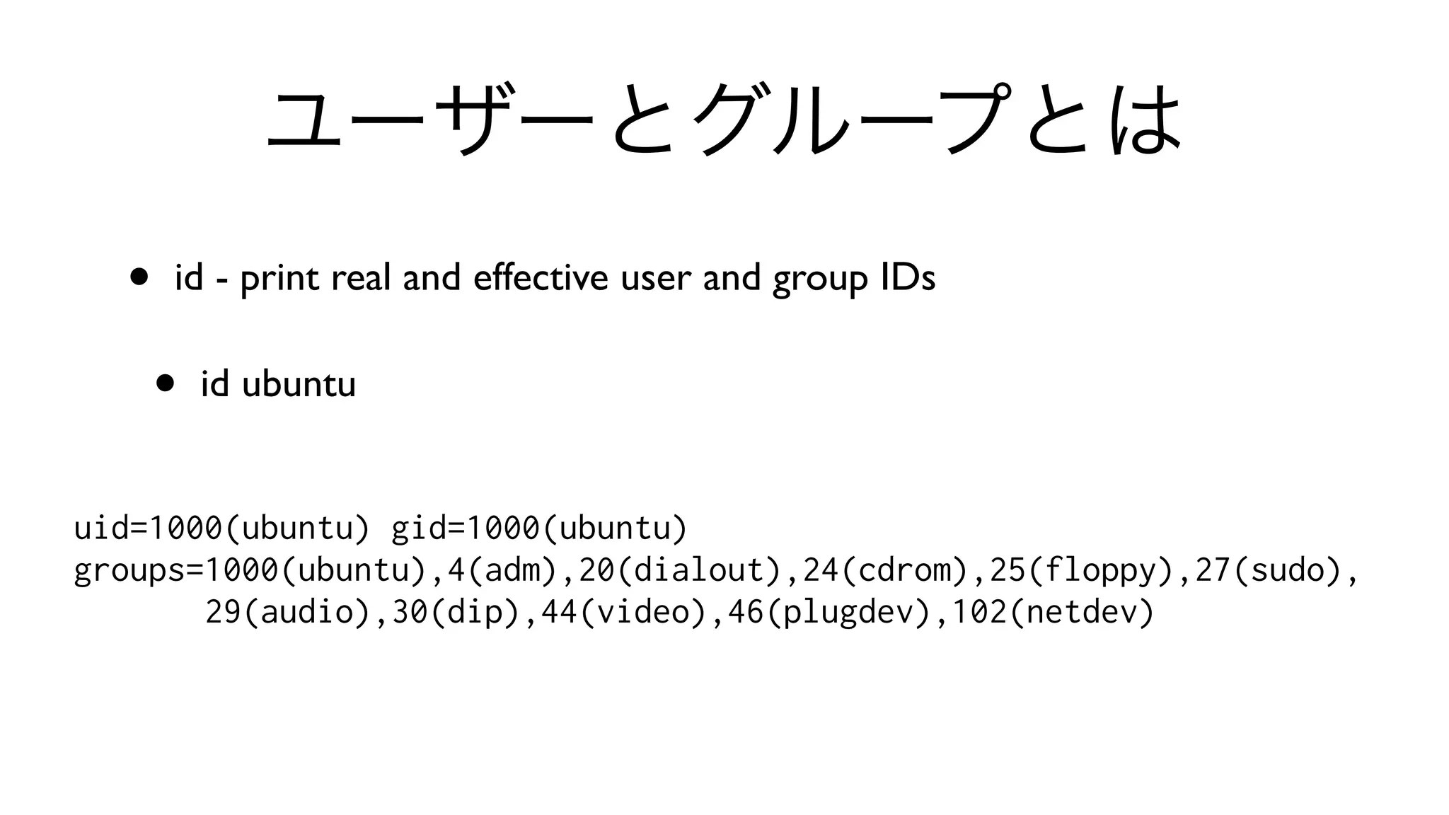 ユーザーとグループとは
• id - print real and effective user and group IDs 
• id ubuntu
uid=1000(ubuntu) gid=1000(ubuntu)
groups=1000(ubuntu),4(adm),20(dialout),24(cdrom),25(floppy),27(sudo),
29(audio),30(dip),44(video),46(plugdev),102(netdev)
 