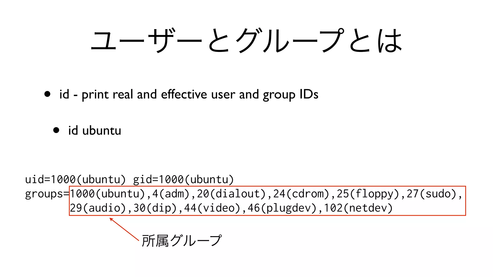 ユーザーとグループとは
• id - print real and effective user and group IDs 
• id ubuntu
uid=1000(ubuntu) gid=1000(ubuntu)
groups=1000(ubuntu),4(adm),20(dialout),24(cdrom),25(floppy),27(sudo),
29(audio),30(dip),44(video),46(plugdev),102(netdev)
所属グループ
 