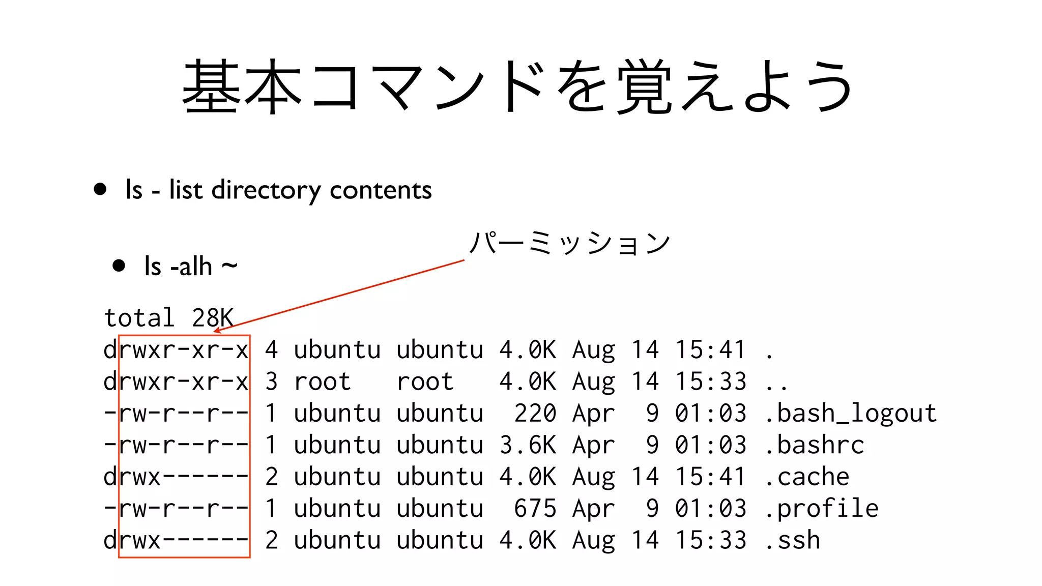 基本コマンドを覚えよう
• ls - list directory contents 
• ls -alh ~
total 28K
drwxr-xr-x 4 ubuntu ubuntu 4.0K Aug 14 15:41 .
drwxr-xr-x 3 root root 4.0K Aug 14 15:33 ..
-rw-r--r-- 1 ubuntu ubuntu 220 Apr 9 01:03 .bash_logout
-rw-r--r-- 1 ubuntu ubuntu 3.6K Apr 9 01:03 .bashrc
drwx------ 2 ubuntu ubuntu 4.0K Aug 14 15:41 .cache
-rw-r--r-- 1 ubuntu ubuntu 675 Apr 9 01:03 .profile
drwx------ 2 ubuntu ubuntu 4.0K Aug 14 15:33 .ssh
パーミッション
 