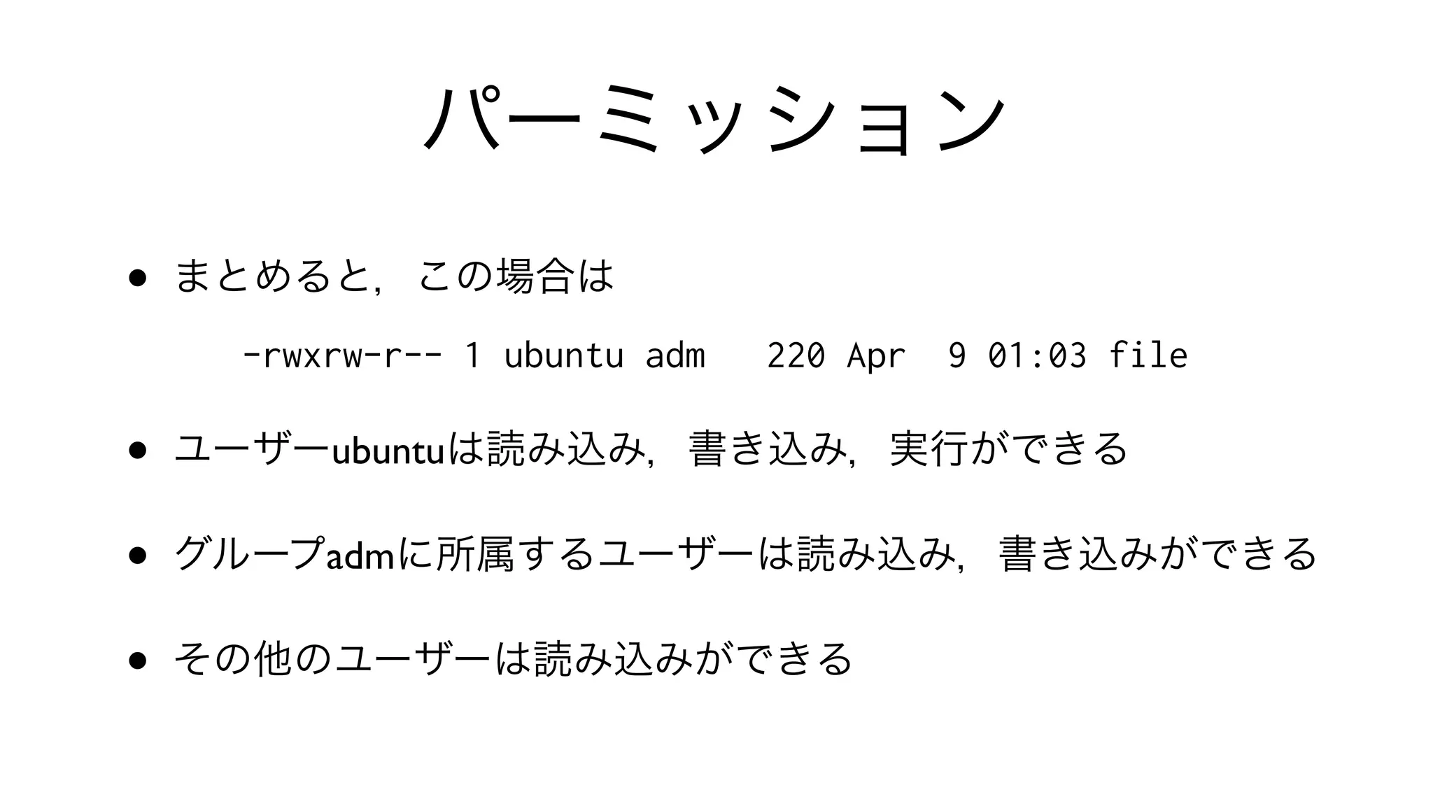 パーミッション
• まとめると，この場合は
-rwxrw-r-- 1 ubuntu adm 220 Apr 9 01:03 file
• ユーザーubuntuは読み込み，書き込み，実行ができる
• グループadmに所属するユーザーは読み込み，書き込みができる
• その他のユーザーは読み込みができる
 