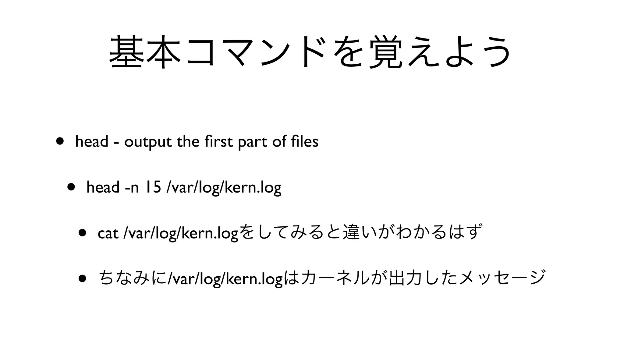 基本コマンドを覚えよう
• head - output the ﬁrst part of ﬁles 
• head -n 15 /var/log/kern.log 
• cat /var/log/kern.logをしてみると違いがわかるはず
• ちなみに/var/log/kern.logはカーネルが出力したメッセージ
 