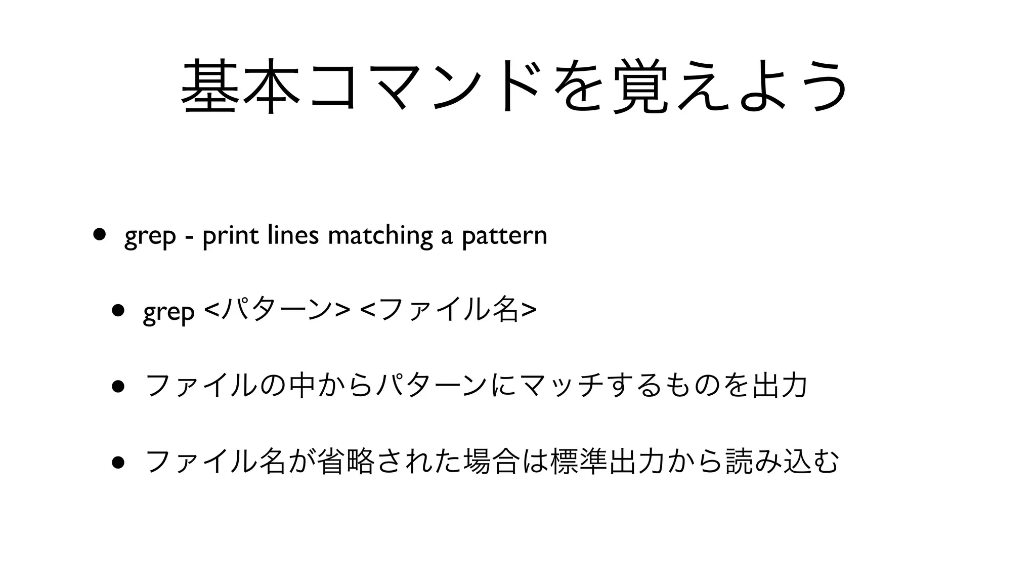 基本コマンドを覚えよう
• grep - print lines matching a pattern 
• grep <パターン> <ファイル名>
• ファイルの中からパターンにマッチするものを出力
• ファイル名が省略された場合は標準出力から読み込む
 