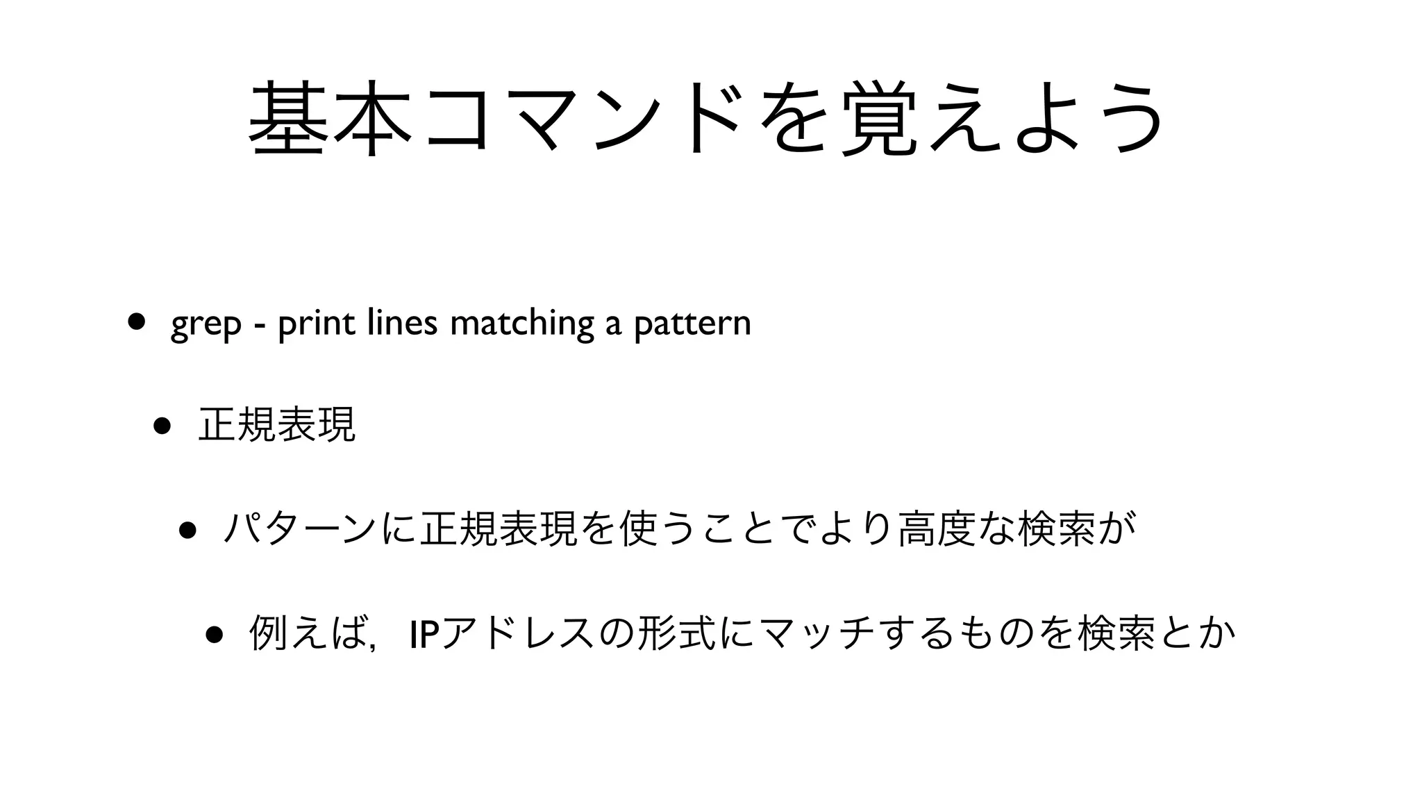 基本コマンドを覚えよう
• grep - print lines matching a pattern 
• 正規表現
• パターンに正規表現を使うことでより高度な検索が
• 例えば，IPアドレスの形式にマッチするものを検索とか
 