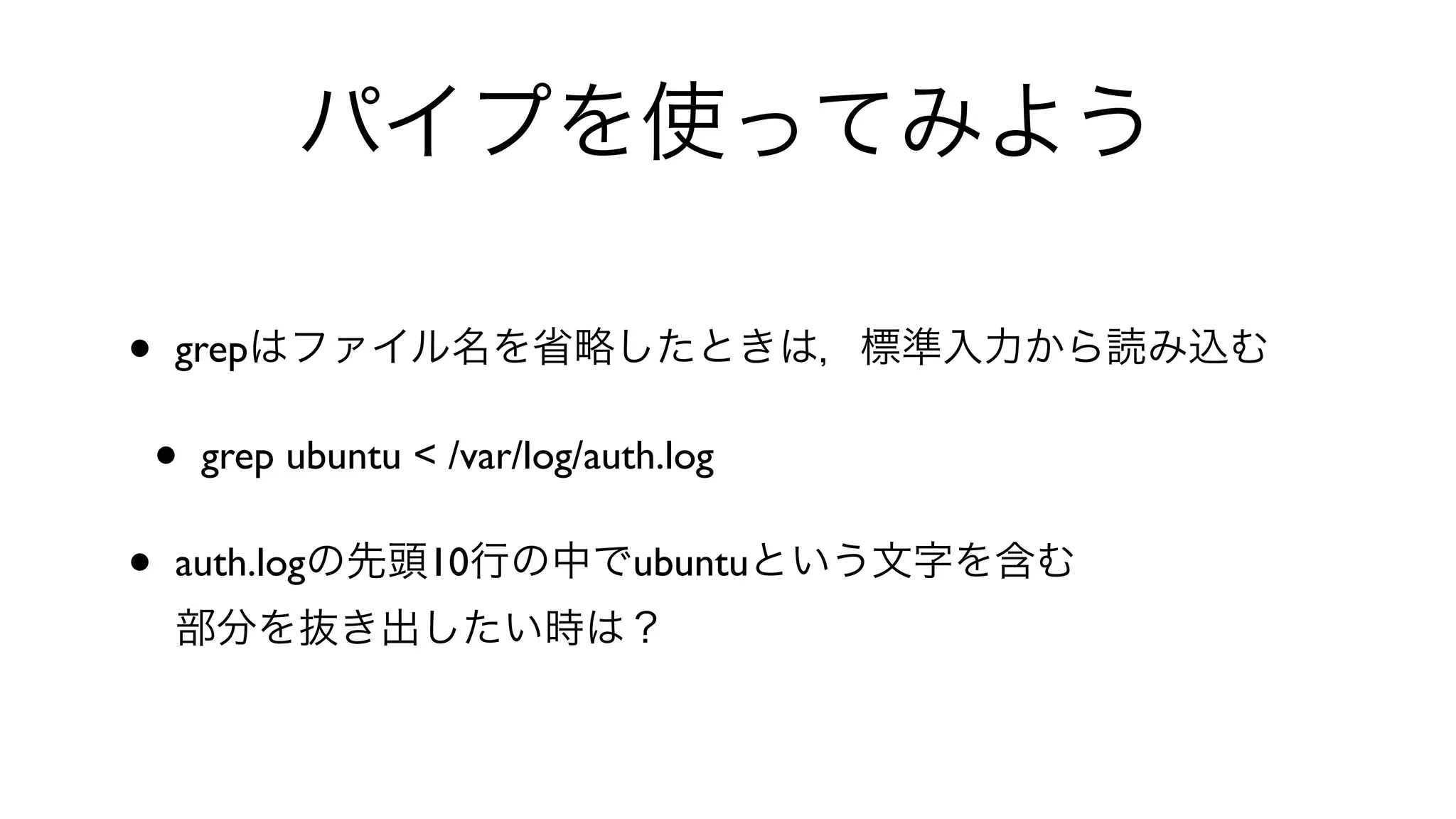 パイプを使ってみよう
• grepはファイル名を省略したときは，標準入力から読み込む
• grep ubuntu < /var/log/auth.log 
• auth.logの先頭10行の中でubuntuという文字を含む
部分を抜き出したい時は？
 