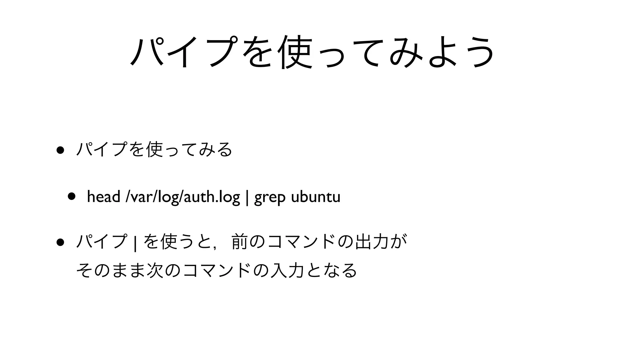 パイプを使ってみよう
• パイプを使ってみる
• head /var/log/auth.log | grep ubuntu 
• パイプ | を使うと，前のコマンドの出力が
そのまま次のコマンドの入力となる
 
