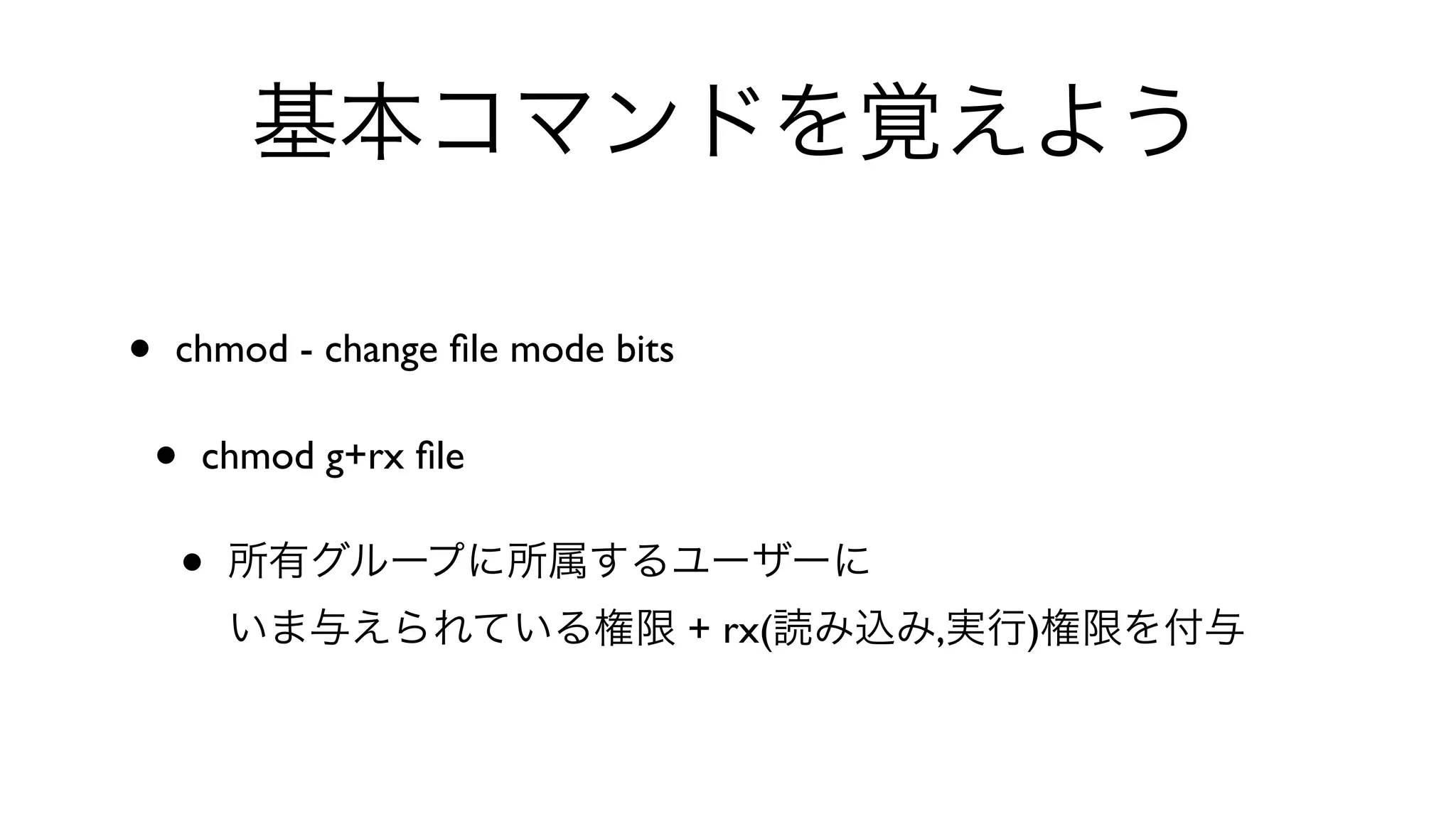 基本コマンドを覚えよう
• chmod - change ﬁle mode bits 
• chmod g+rx ﬁle 
• 所有グループに所属するユーザーに
いま与えられている権限 + rx(読み込み,実行)権限を付与
 