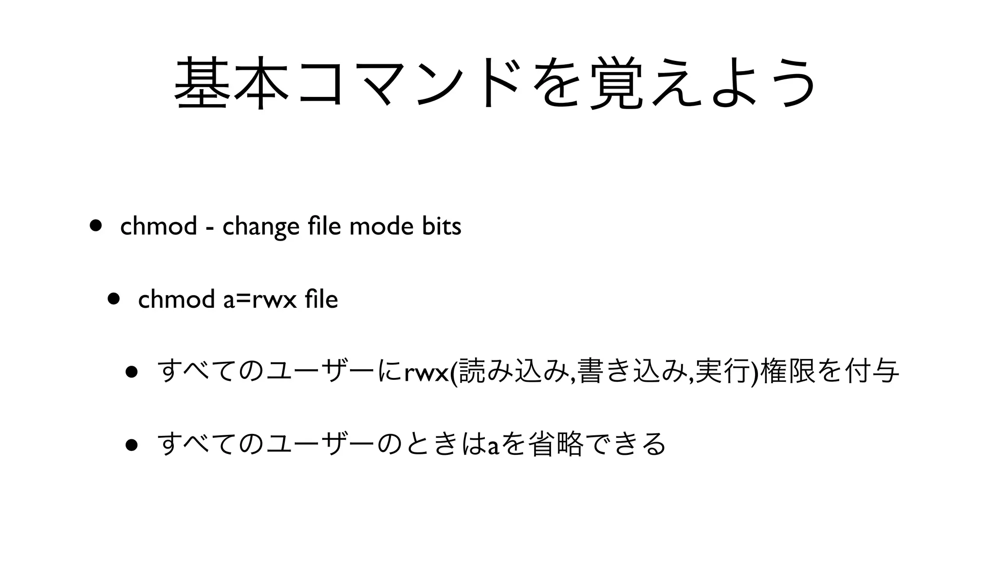 基本コマンドを覚えよう
• chmod - change ﬁle mode bits 
• chmod a=rwx ﬁle 
• すべてのユーザーにrwx(読み込み,書き込み,実行)権限を付与
• すべてのユーザーのときはaを省略できる
 