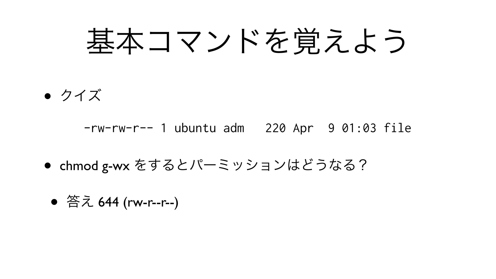 基本コマンドを覚えよう
• クイズ
-rw-rw-r-- 1 ubuntu adm 220 Apr 9 01:03 file
• chmod g-wx をするとパーミッションはどうなる？
• 答え 644 (rw-r--r--)
 