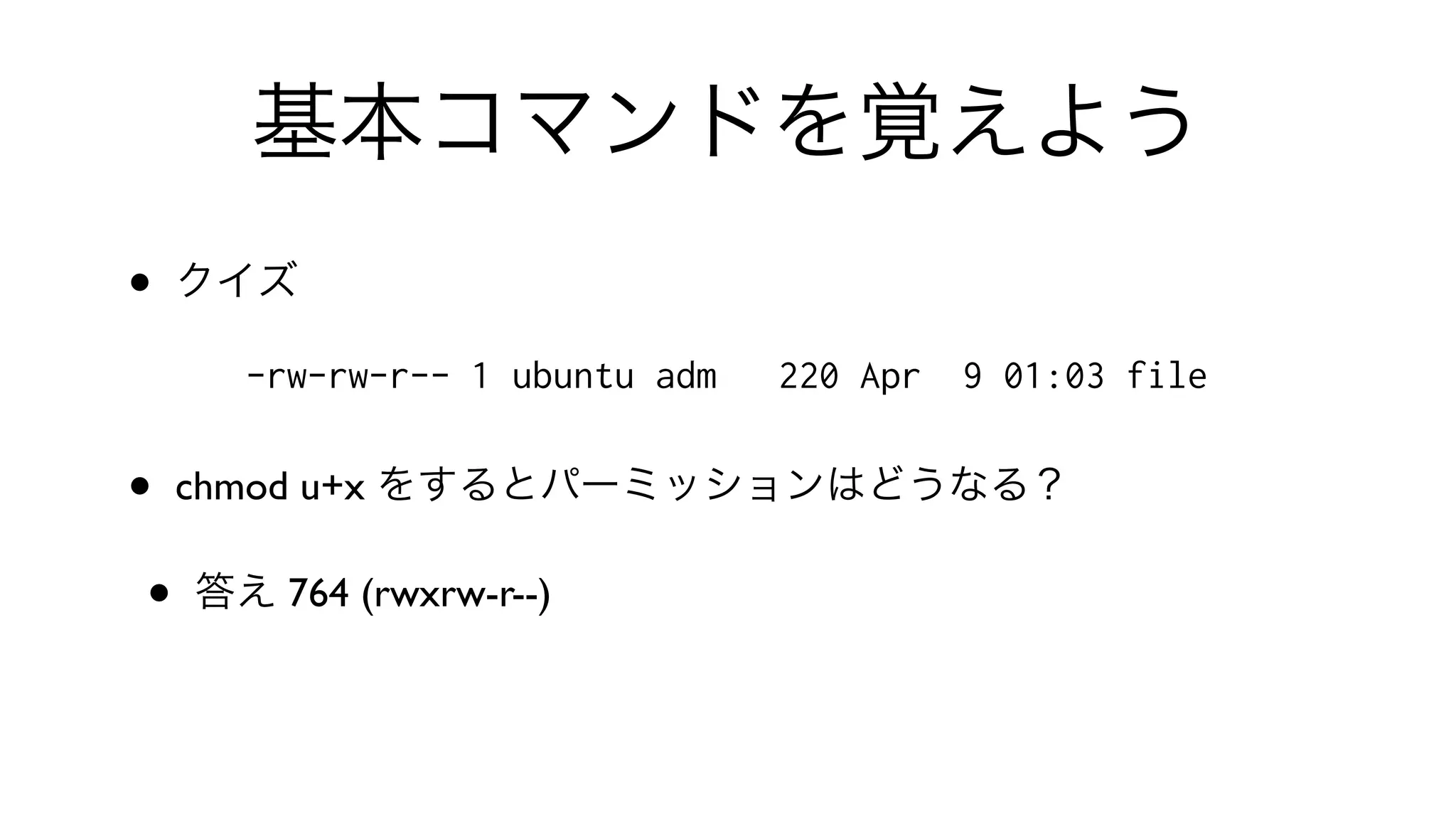 基本コマンドを覚えよう
• クイズ
-rw-rw-r-- 1 ubuntu adm 220 Apr 9 01:03 file
• chmod u+x をするとパーミッションはどうなる？
• 答え 764 (rwxrw-r--)
 