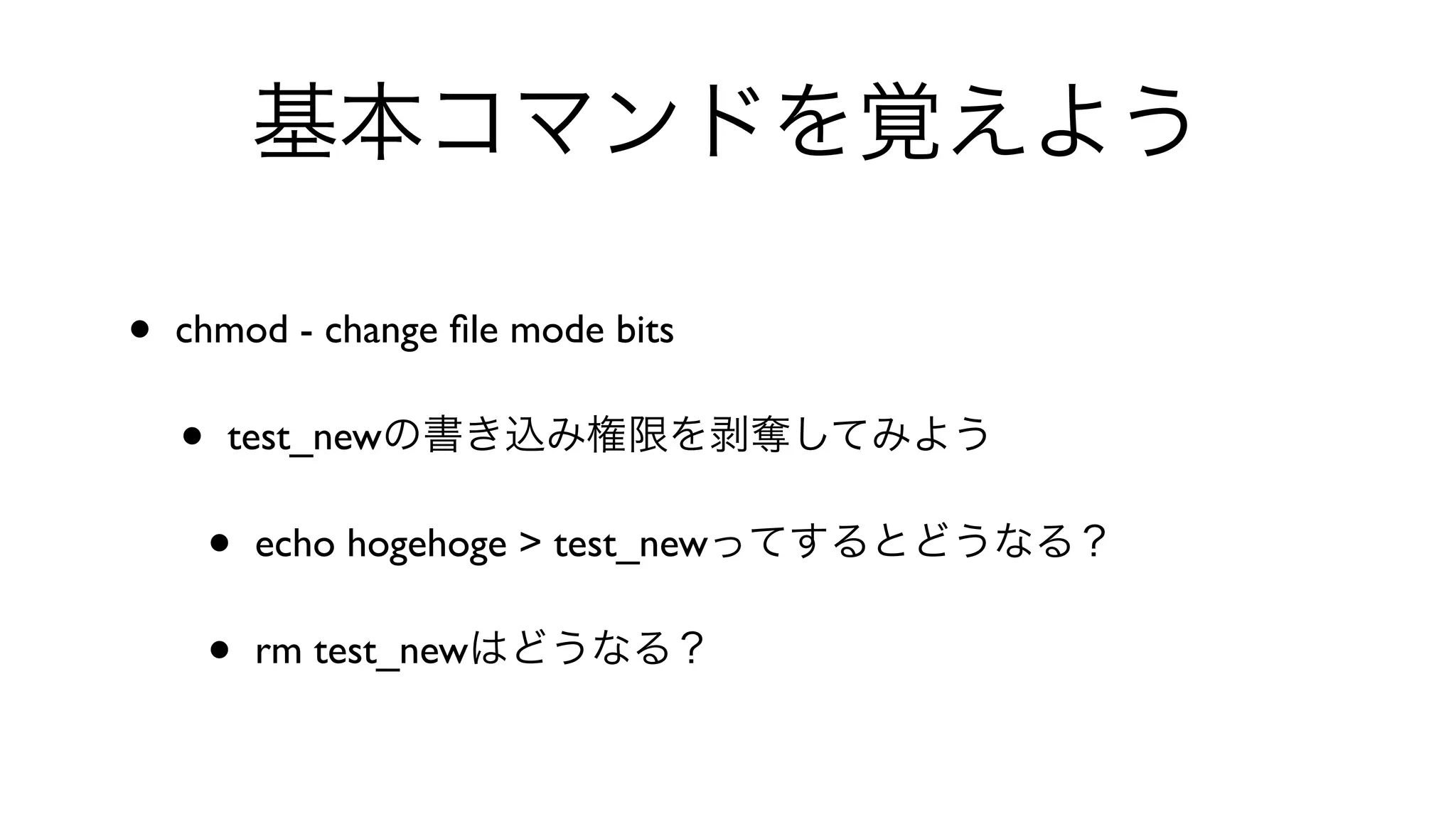 基本コマンドを覚えよう
• chmod - change ﬁle mode bits 
• test_newの書き込み権限を剥奪してみよう
• echo hogehoge > test_newってするとどうなる？
• rm test_newはどうなる？
 