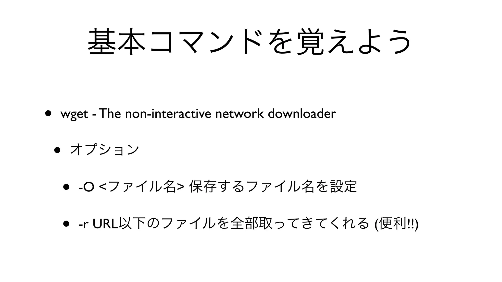 基本コマンドを覚えよう
• wget - The non-interactive network downloader 
• オプション
• -O <ファイル名> 保存するファイル名を設定
• -r URL以下のファイルを全部取ってきてくれる (便利!!)
 