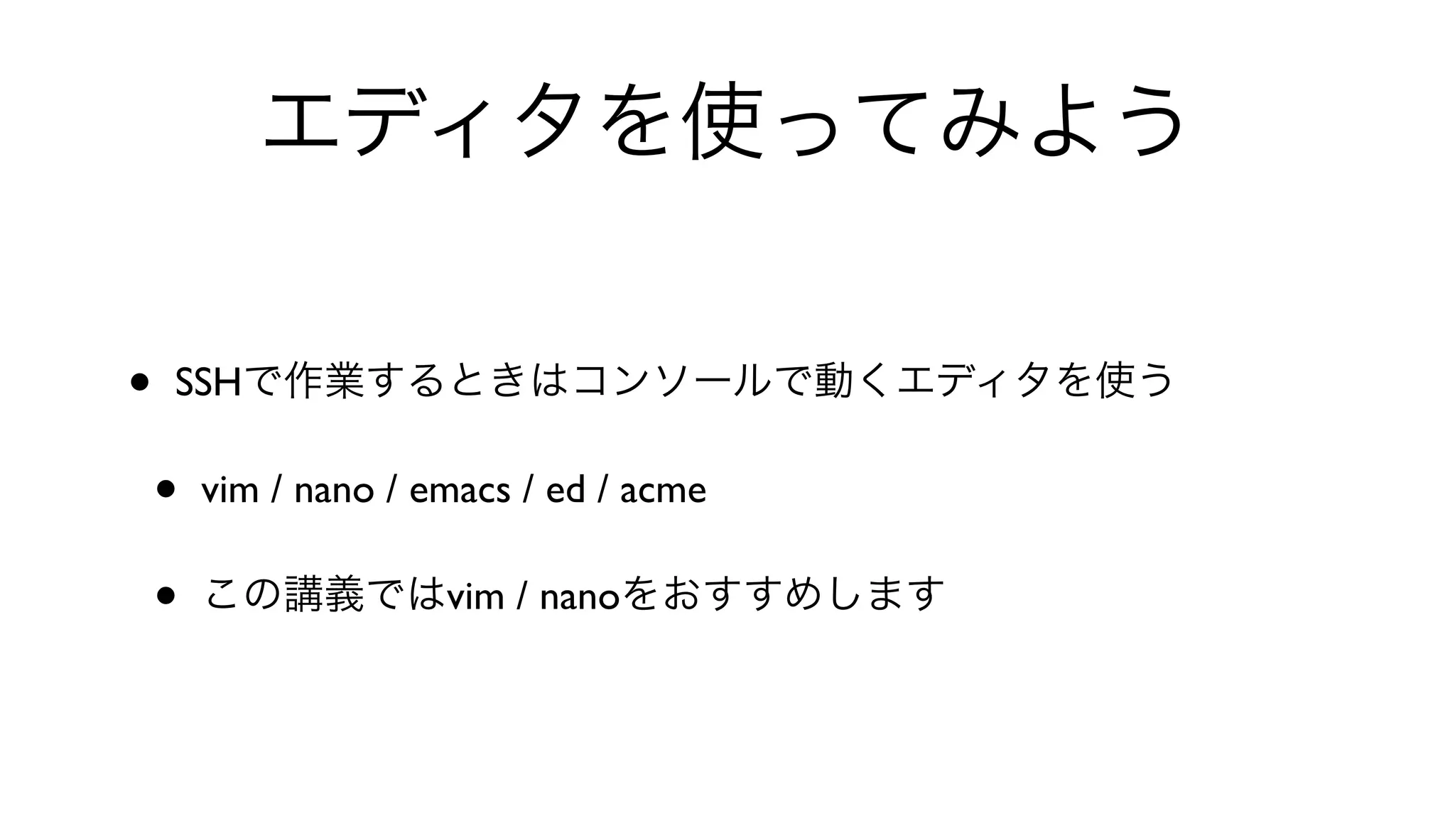 エディタを使ってみよう
• SSHで作業するときはコンソールで動くエディタを使う
• vim / nano / emacs / ed / acme 
• この講義ではvim / nanoをおすすめします
 