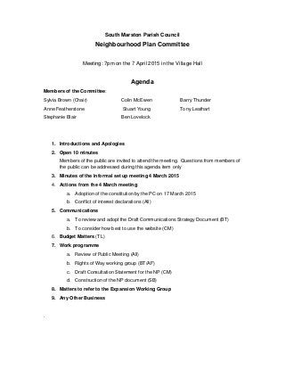 South Marston Parish Council
Neighbourhood Plan Committee
Meeting: 7pm on the 7 April 2015 in the Village Hall
Agenda
Members of the Committee:
Sylvia Brown (Chair) Colin McEwen Barry Thunder
Anne Featherstone Stuart Young Tony Leathart
Stephanie Blair Ben Lovelock
1. Introductions and Apologies
2. Open 10 minutes
Members of the public are invited to attend the meeting. Questions from members of
the public can be addressed during this agenda item only
3. Minutes of the informal set up meeting 4 March 2015
4. Actions from the 4 March meeting:
a. Adoption of the constitution by the PC on 17 March 2015
b. Conflict of interest declarations (All)
5. Communications
a. To review and adopt the Draft Communications Strategy Document (BT)
b. To consider how best to use the website (CM)
6. Budget Matters (TL)
7. Work programme
a. Review of Public Meeting (All)
b. Rights of Way working group (BT/AF)
c. Draft Consultation Statement for the NP (CM)
d. Construction of the NP document (SB)
8. Matters to refer to the Expansion Working Group
9. Any Other Business
.
 