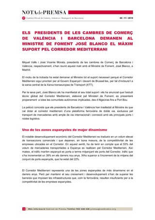 02 / 11 / 2010




ELS PRESIDENTS DE LES CAMBRES DE COMERÇ
DE VALÈNCIA I BARCELONA DEMANEN AL
MINISTRE DE FOMENT JOSÉ BLANCO EL MÀXIM
SUPORT PEL CORREDOR MEDITERRANI


Miquel Valls i José Vicente Morata, presidents de les cambres de Comerç de Barcelona i
València, respectivament, s’han reunit aquest matí amb el Ministre de Foment, José Blanco, a
Madrid.

El motiu de la trobada ha estat demanar al Ministre tot el suport necessari perquè el Corredor
Mediterrani sigui prioritari per al Govern Espanyol i davant de Brussel·les, per tal d’incloure’l a
la xarxa central de la Xarxa transeuropea de Transport (XTT).

Per la seva part, José Blanco els ha manifestat el seu total suport i els ha anunciat que l’estudi
tècnic global del Corredor Mediterrani, elaborat pel Ministeri de Foment, es presentarà
properament a totes les comunitats autònomes implicades, des d’Algeciras fins a Port Bou.

La petició concreta que els presidents de Barcelona i València han traslladat al Ministre és que
cal dotar al corredor mediterrani d’una plataforma ferroviària de doble via, exclusiva pel
transport de mercaderies amb ample de via internacional i connexió amb els principals ports i
nodes logístics.



Una de les zones espanyoles de major dinamisme

El notable desenvolupament econòmic del Corredor Mediterrani es tradueix en un volum elevat
de transaccions comercials i que depenen, en bona mesura, de la competititivitat de les
empreses ubicades en el Corredor. En aquest sentit, ha de tenir en compte que el 55% del
volum de mercaderies transportades a Espanya es realitzen pel Corredor Mediterrani. Així
mateix, el tràfic marítim espanyol es porta a terme mitjançant els ports del Corredor, tràfic que
s’ha incrementat un 39% en els darrers nou anys. Xifra superior a l’increment de la mitjana del
conjunt de ports espanyols, que ha estat del 22%.



El Corredor Mediterrani representa una de les zones espanyoles de més dinamisme en el
darrers anys. Però per mantenir el seu creixement i desenvolupament s’han de superar les
barreres que imposen les infraestructures que, com la ferroviària, resulten insuficients per a la
competitivitat de les empreses espanyoles.
 