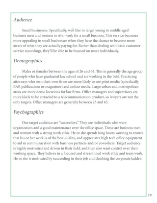 19
Audience
	
	 Small businesses. Specifically, we’d like to target young to middle aged
business men and women in who work for a small business. This service becomes
more appealing to small businesses when they have the chance to become more
aware of what they are actually paying for. Rather than dealing with basic customer
service recordings, they’ll be able to be focused on more individually.
Demographics
	
	 Males or females between the ages of 26 and 65. This is generally the age group
of people who have graduated law school and are working in the field. Practicing
attorneys who own their own firms are more likely to use print media (specifically
BAR publications or magazines) and online media. Large urban and metropolitan
areas are more dense locations for law firms. Office managers and supervisors are
more likely to be attracted to a telecommunication product, so lawyers are not the
only targets. Office managers are generally between 25 and 65.
Psychographics
	
	 Our target audience are “succeeders.” They are individuals who want
organization and a good maintenance over the office space. These are business men
and women with a strong work ethic. He or she spends long hours working to ensure
that his or her work is of the best quality, and appreciates high tech office equipment
to aid in communication with business partners and/or coworkers. Target audience
is highly motivated and driven in their field, and they also want control over their
working space. They believe in a focused and streamlined work ethic and team work.
He or she is motivated by succeeding in their job and climbing the corporate ladder.
 