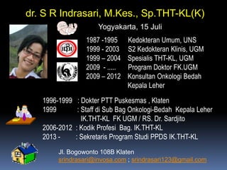 dr. S R Indrasari, M.Kes., Sp.THT-KL(K)
Yogyakarta, 15 Juli
1987 -1995
1999 - 2003
1999 – 2004
2009 - .....
2009 – 2012

Kedokteran Umum, UNS
S2 Kedokteran Klinis, UGM
Spesialis THT-KL, UGM
Program Doktor FK.UGM
Konsultan Onkologi Bedah
Kepala Leher

1996-1999 : Dokter PTT Puskesmas , Klaten
1999
: Staff di Sub Bag Onkologi-Bedah Kepala Leher
IK.THT-KL FK UGM / RS. Dr. Sardjito
2006-2012 : Kodik Profesi Bag. IK.THT-KL
2013 : Sekretaris Program Studi PPDS IK.THT-KL
Jl. Bogowonto 108B Klaten
srindrasari@invosa.com ; srindrasari123@gmail.com

 